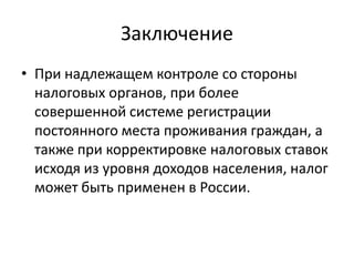 Заключение
• При надлежащем контроле со стороны
  налоговых органов, при более
  совершенной системе регистрации
  постоянного места проживания граждан, а
  также при корректировке налоговых ставок
  исходя из уровня доходов населения, налог
  может быть применен в России.
 