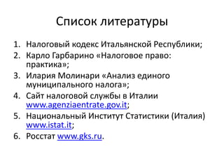 Список литературы
1. Налоговый кодекс Итальянской Республики;
2. Карло Гарбарино «Налоговое право:
   практика»;
3. Илария Молинари «Анализ единого
   муниципального налога»;
4. Сайт налоговой службы в Италии
   www.agenziaentrate.gov.it;
5. Национальный Институт Статистики (Италия)
   www.istat.it;
6. Росстат www.gks.ru.
 