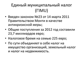Единый муниципальный налог
             (l’IMU)
• Введен законом №23 от 14 марта 2011
  Правительством Монти в качестве
  антикризисной меры;
• Общие поступления за 2012 год составили
  23,7 миллиардов евро;
• Налоговое бремя на семью 225 евро;
• По сути объединяет в себе налог на
  имущество организаций, земельный налог
  и налог на недвижимость.
 