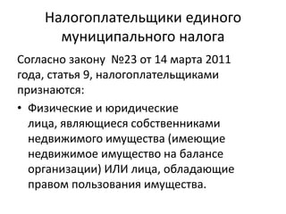 Налогоплательщики единого
      муниципального налога
Согласно закону №23 от 14 марта 2011
года, статья 9, налогоплательщиками
признаются:
• Физические и юридические
  лица, являющиеся собственниками
  недвижимого имущества (имеющие
  недвижимое имущество на балансе
  организации) ИЛИ лица, обладающие
  правом пользования имущества.
 
