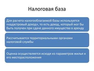 Налоговая база
Для расчета налогооблагаемой базы используется
«кадастровый доход», то есть доход, который мог бы
быть получен при сдаче данного имущества в аренду

Рассчитывается территориальными органами
налоговой службы


Оценка осуществляется исходя из параметров жилья и
его месторасположения
 