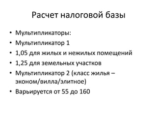 Расчет налоговой базы
• Мультипликаторы:
• Мультипликатор 1
• 1,05 для жилых и нежилых помещений
• 1,25 для земельных участков
• Мультипликатор 2 (класс жилья –
  эконом/вилла/элитное)
• Варьируется от 55 до 160
 
