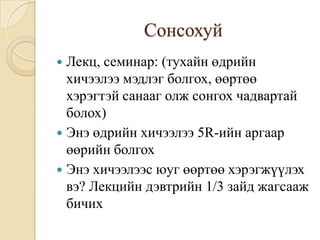 Сонсохуй
 Лекц, семинар: (тухайн өдрийн
  хичээлээ мэдлэг болгох, өөртөө
  хэрэгтэй санааг олж сонгох чадвартай
  болох)
 Энэ өдрийн хичээлээ 5R-ийн аргаар
  өөрийн болгох
 Энэ хичээлээс юуг өөртөө хэрэгжүүлэх
  вэ? Лекцийн дэвтрийн 1/3 зайд жагсааж
  бичих
 