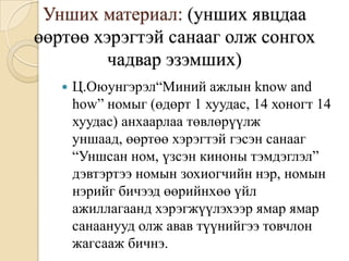 Унших материал: (унших явцдаа
өөртөө хэрэгтэй санааг олж сонгох
         чадвар эзэмших)
      Ц.Оюунгэрэл“Миний ажлын know and
       how” номыг (өдөрт 1 хуудас, 14 хоногт 14
       хуудас) анхаарлаа төвлөрүүлж
       уншаад, өөртөө хэрэгтэй гэсэн санааг
       “Уншсан ном, үзсэн киноны тэмдэглэл”
       дэвтэртээ номын зохиогчийн нэр, номын
       нэрийг бичээд өөрийнхөө үйл
       ажиллагаанд хэрэгжүүлэхээр ямар ямар
       санаанууд олж авав түүнийгээ товчлон
       жагсааж бичнэ.
 