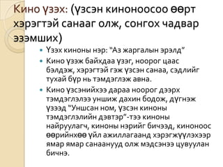 Кино үзэх: (үзсэн киноноосоо өөрт
хэрэгтэй санааг олж, сонгох чадвар
эзэмших)
     Үзэх киноны нэр: “Аз жаргалын эрэлд”
     Кино үзэж байхдаа үзэг, ноорог цаас
      бэлдэж, хэрэгтэй гэж үзсэн санаа, сэдлийг
      тухай бүр нь тэмдэглэж авна.
     Кино үзсэнийхээ дараа ноорог дээрх
      тэмдэглэлээ уншиж дахин бодож, дүгнэж
      үзээд “Уншсан ном, үзсэн киноны
      тэмдэглэлийн дэвтэр”-тээ киноны
      найруулагч, киноны нэрийг бичээд, киноноос
      өөрийнхөө үйл ажиллагаанд хэрэгжүүлэхээр
      ямар ямар санаанууд олж мэдсэнээ цувуулан
      бичнэ.
 