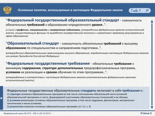 Основные понятия, используемые в настоящем Федеральном законе                             Глава 1

  "Федеральный государственный образовательный стандарт - совокупность
  обязательных требований к образованию определенного уровня..".
  (и (или) к профессии, специальности и направлению подготовки, утвержденных федеральным органом исполнительной
  власти, осуществляющим функции по выработке государственной политики и нормативно-правовому регулированию в
  сфере образования)


  "Образовательный стандарт - совокупность обязательных требований к высшему
  образованию по специальностям и направлениям подготовки..".
  (утвержденных образовательными организациями высшего образования, определенными настоящим Федеральным законом
  или указом Президента Российской Федерации)


  "Федеральные государственные требования - обязательные требования к
  минимуму содержания, структуре дополнительных предпрофессиональных программ,
  условиям их реализации и срокам обучения по этим программам..".
  (утверждаемые в соответствии с настоящим Федеральным законом уполномоченными федеральными органами
  исполнительной власти)



   Федеральные государственные образовательные стандарты включают в себя требования к:
   1) структуре основных образовательных программ (в том числе соотношению обязательной части основной
   образовательной программы и части, формируемой участниками образовательных отношений) и их объему;
   2) условиям реализации основных образовательных программ, в том числе кадровым, финансовым, материально-
   техническим и иным условиям;
   3) результатам освоения основных образовательных программ. (ст. 11, ч. 3)

Федеральный закон № 273 – ФЗ от 29.12.2012 г.                                                                    Статья 2
 