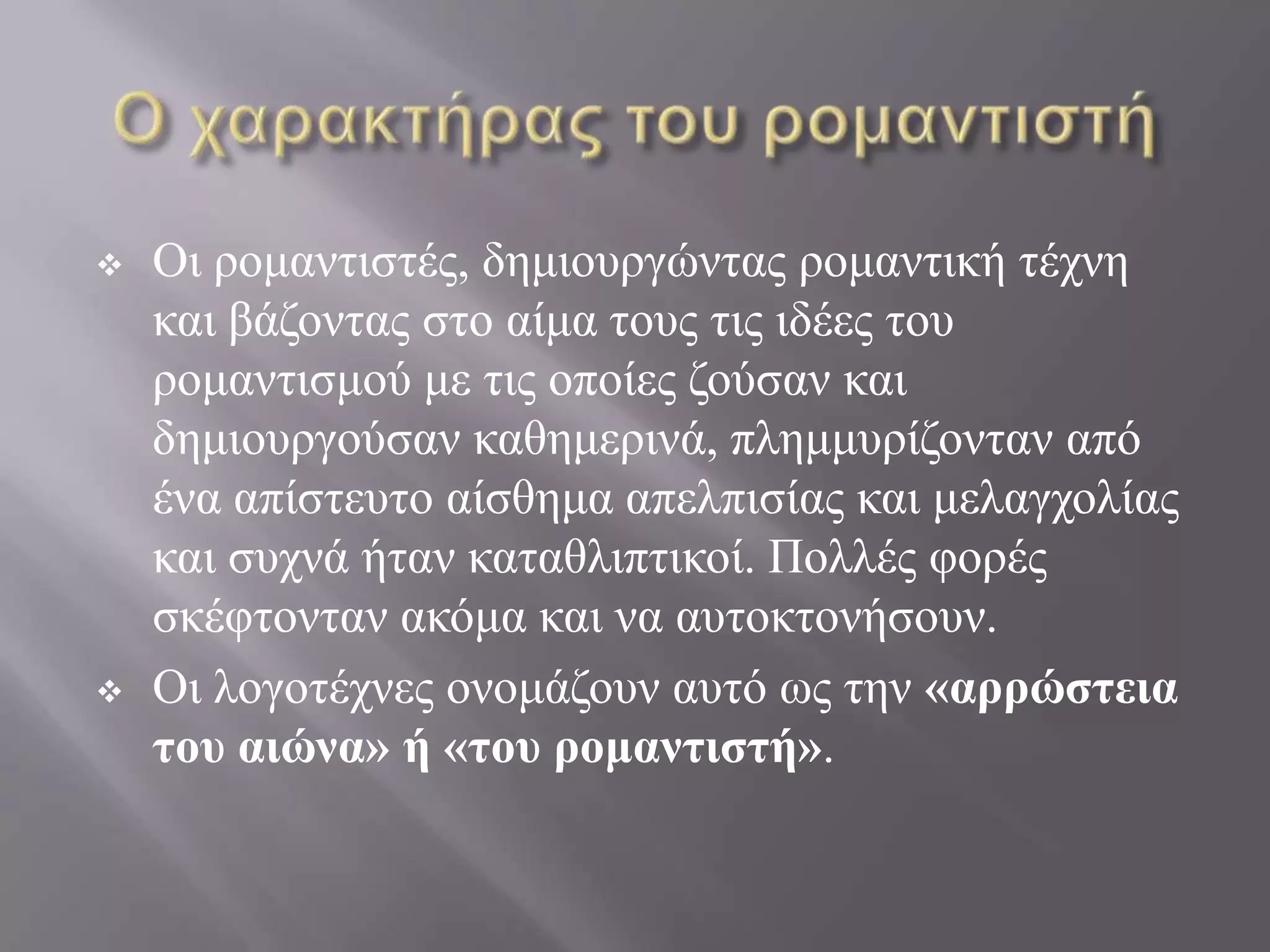    Οη ξνκαληηζηέο, δεκηνπξγώληαο ξνκαληηθή ηέρλε
    θαη βάδνληαο ζην αίκα ηνπο ηηο ηδέεο ηνπ
    ξνκαληηζκνύ κε ηηο νπνίεο δνύζαλ θαη
    δεκηνπξγνύζαλ θαζεκεξηλά, πιεκκπξίδνληαλ από
    έλα απίζηεπην αίζζεκα απειπηζίαο θαη κειαγρνιίαο
    θαη ζπρλά ήηαλ θαηαζιηπηηθνί. Πνιιέο θνξέο
    ζθέθηνληαλ αθόκα θαη λα απηνθηνλήζνπλ.
   Οη ινγνηέρλεο νλνκάδνπλ απηό σο ηελ «αππώστεια
    του αιώνα» ή «του πομαντιστή».
 