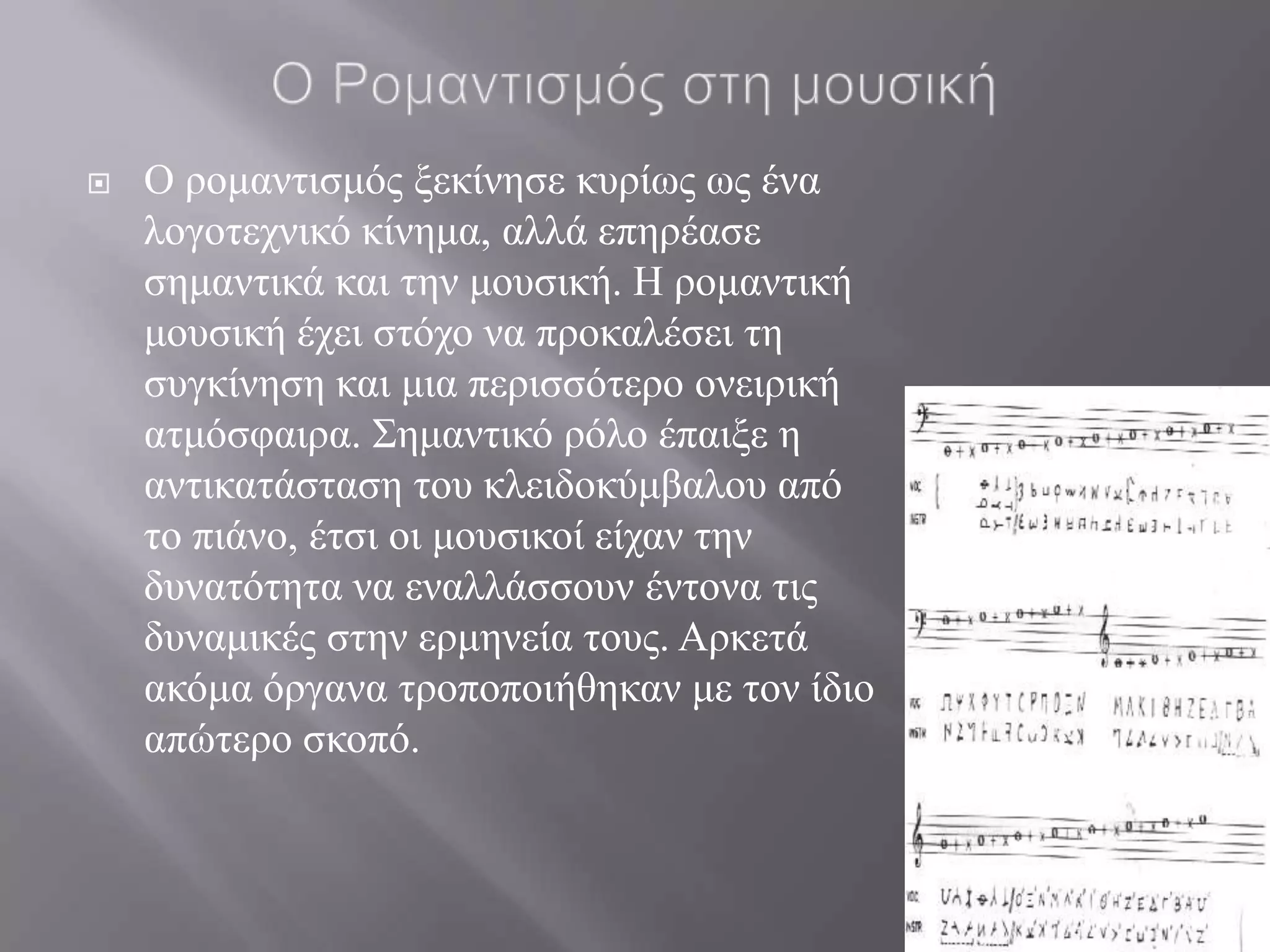    Ο ξνκαληηζκόο μεθίλεζε θπξίσο σο έλα
    ινγνηερληθό θίλεκα, αιιά επεξέαζε
    ζεκαληηθά θαη ηελ κνπζηθή. Η ξνκαληηθή
    κνπζηθή έρεη ζηόρν λα πξνθαιέζεη ηε
    ζπγθίλεζε θαη κηα πεξηζζόηεξν νλεηξηθή
    αηκόζθαηξα. ΢εκαληηθό ξόιν έπαημε ε
    αληηθαηάζηαζε ηνπ θιεηδνθύκβαινπ από
    ην πηάλν, έηζη νη κνπζηθνί είραλ ηελ
    δπλαηόηεηα λα ελαιιάζζνπλ έληνλα ηηο
    δπλακηθέο ζηελ εξκελεία ηνπο. Αξθεηά
    αθόκα όξγαλα ηξνπνπνηήζεθαλ κε ηνλ ίδην
    απώηεξν ζθνπό.
 