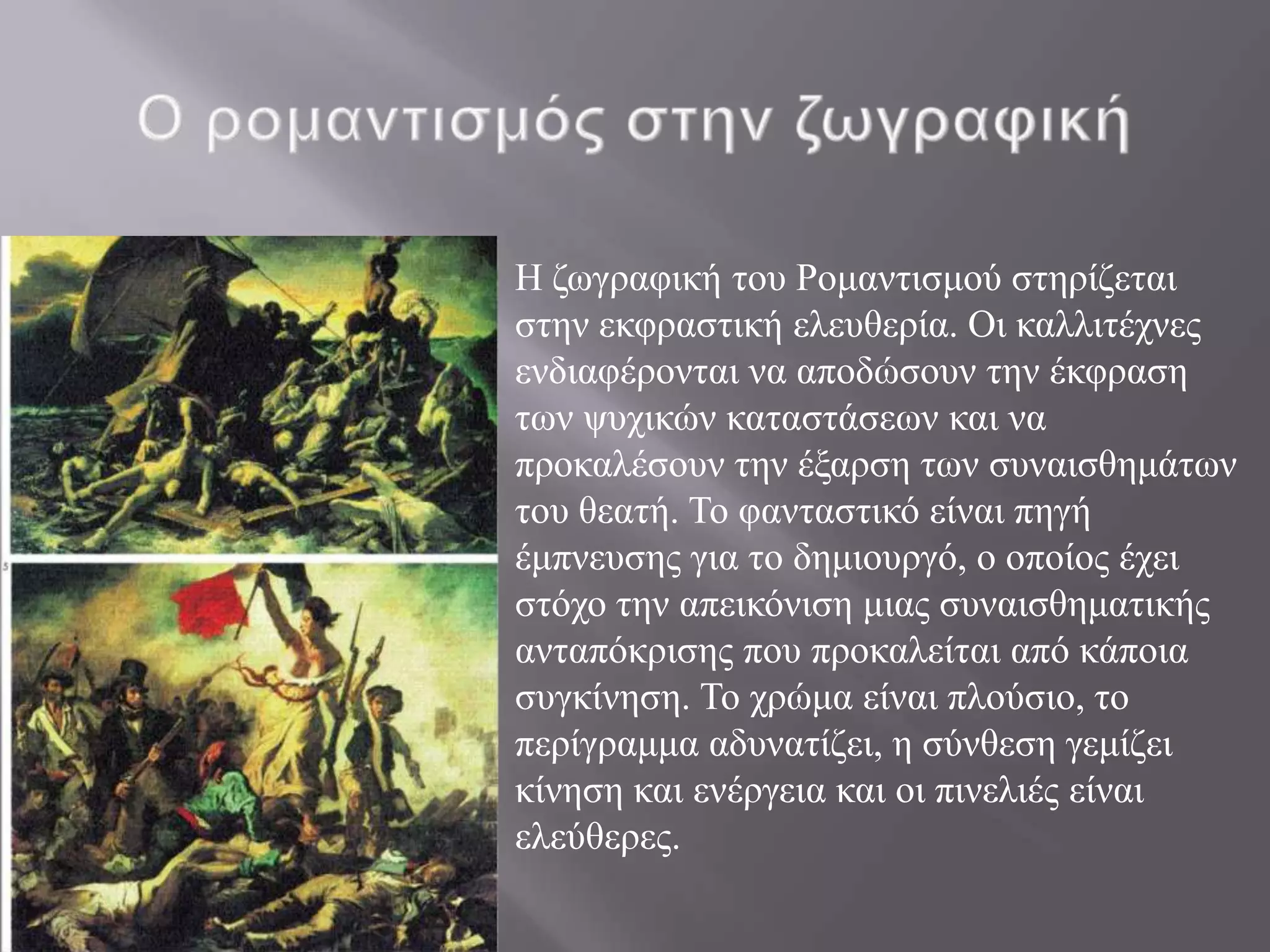  H δσγξαθηθή ηνπ Ρνκαληηζκνύ ζηεξίδεηαη
 ζηελ εθθξαζηηθή ειεπζεξία. Οη θαιιηηέρλεο
 ελδηαθέξνληαη λα απνδώζνπλ ηελ έθθξαζε
 ησλ ςπρηθώλ θαηαζηάζεσλ θαη λα
 πξνθαιέζνπλ ηελ έμαξζε ησλ ζπλαηζζεκάησλ
 ηνπ ζεαηή. Σν θαληαζηηθό είλαη πεγή
 έκπλεπζεο γηα ην δεκηνπξγό, ν νπνίνο έρεη
 ζηόρν ηελ απεηθόληζε κηαο ζπλαηζζεκαηηθήο
 αληαπόθξηζεο πνπ πξνθαιείηαη από θάπνηα
 ζπγθίλεζε. Σν ρξώκα είλαη πινύζην, ην
 πεξίγξακκα αδπλαηίδεη, ε ζύλζεζε γεκίδεη
 θίλεζε θαη ελέξγεηα θαη νη πηλειηέο είλαη
 ειεύζεξεο.
 