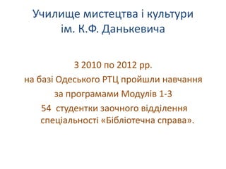 Училище мистецтва і культури
     ім. К.Ф. Данькевича

            З 2010 по 2012 рр.
на базі Одеського РТЦ пройшли навчання
       за програмами Модулів 1-3
    54 студентки заочного відділення
    спеціальності «Бібліотечна справа».
 