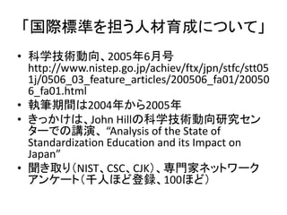「国際標準を担う人材育成について」
• 科学技術動向、2005年6月号
  http://www.nistep.go.jp/achiev/ftx/jpn/stfc/stt05
  1j/0506_03_feature_articles/200506_fa01/20050
  6_fa01.html
• 執筆期間は2004年から2005年
• きっかけは、John Hillの科学技術動向研究セン
  ターでの講演、 “Analysis of the State of
  Standardization Education and its Impact on
  Japan”
• 聞き取り（NIST、CSC、CJK）、専門家ネットワーク
  アンケート（千人ほど登録、100ほど）
 