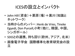 ICESの設立とインパクト
• John Hill（資金）＋栗原（場）＋黒川（知識と
  ネットワーク）
• 当時からのメンバー：Henk de Vries, Tineke
  Egyedi, Don Purcell,小町（他に、韓国、中国、
  シンガポール）
• SDOとの連携、持ち回り（欧州、アジア、北米）
• 画像電子学会 国際標準化教育研究会の設
  立
 