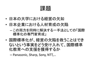 課題
• 日本の大学における経営の欠如
• 日本企業における人材育成の欠陥
 – この両方を同時に解決する一手法としての「国際
   標準化の専門家育成」
• 国際標準化が、経営の欠陥を救うことはでき
  ないという事実をどう受け入れて、国際標準
  化教育への支援を獲得するか
 – Panasonic, Sharp, Sony, NTT,…
 