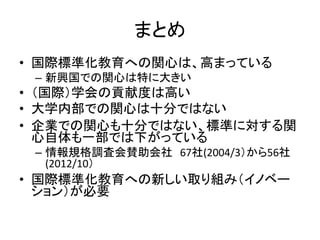 まとめ
• 国際標準化教育への関心は、高まっている
 – 新興国での関心は特に大きい
• （国際）学会の貢献度は高い
• 大学内部での関心は十分ではない
• 企業での関心も十分ではない、標準に対する関
  心自体も一部では下がっている
 – 情報規格調査会賛助会社 67社(2004/3）から56社
   (2012/10）
• 国際標準化教育への新しい取り組み（イノベー
  ション）が必要
 