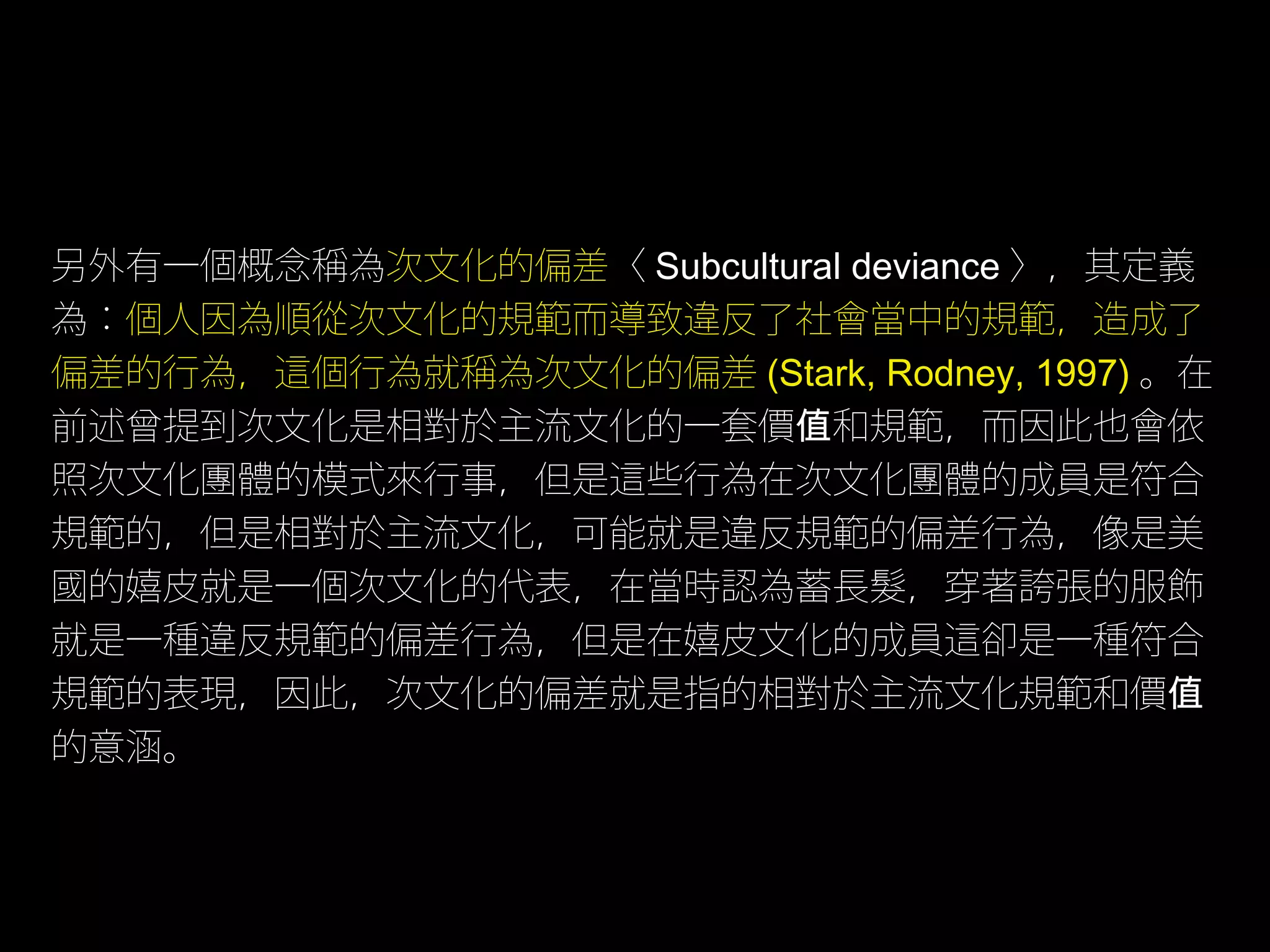 另外有一個概念稱為次文化的偏差〈 Subcultural deviance 〉，其定義
為：個人因為順從次文化的規範而導致違反了社會當中的規範，造成了
偏差的行為，這個行為就稱為次文化的偏差 (Stark, Rodney, 1997) 。在
前述曾提到次文化是相對於主流文化的一套價值和規範，而因此也會依
照次文化團體的模式來行事，但是這些行為在次文化團體的成員是符合
規範的，但是相對於主流文化，可能就是違反規範的偏差行為，像是美
國的嬉皮就是一個次文化的代表，在當時認為蓄長髮，穿著誇張的服飾
就是一種違反規範的偏差行為，但是在嬉皮文化的成員這卻是一種符合
規範的表現，因此，次文化的偏差就是指的相對於主流文化規範和價值
的意涵。
 