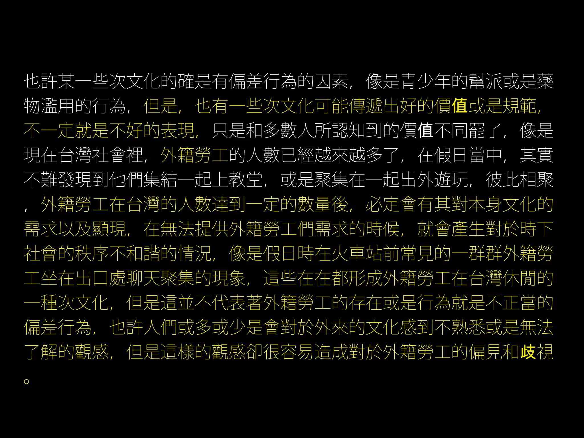 也許某一些次文化的確是有偏差行為的因素，像是青少年的幫派或是藥
物濫用的行為，但是，也有一些次文化可能傳遞出好的價值或是規範，
不一定就是不好的表現，只是和多數人所認知到的價值不同罷了，像是
現在台灣社會裡，外籍勞工的人數已經越來越多了，在假日當中，其實
不難發現到他們集結一起上教堂，或是聚集在一起出外遊玩，彼此相聚
，外籍勞工在台灣的人數達到一定的數量後，必定會有其對本身文化的
需求以及顯現，在無法提供外籍勞工們需求的時候，就會產生對於時下
社會的秩序不和諧的情況，像是假日時在火車站前常見的一群群外籍勞
工坐在出口處聊天聚集的現象，這些在在都形成外籍勞工在台灣休閒的
一種次文化，但是這並不代表著外籍勞工的存在或是行為就是不正當的
偏差行為，也許人們或多或少是會對於外來的文化感到不熟悉或是無法
了解的觀感，但是這樣的觀感卻很容易造成對於外籍勞工的偏見和歧視
。
 