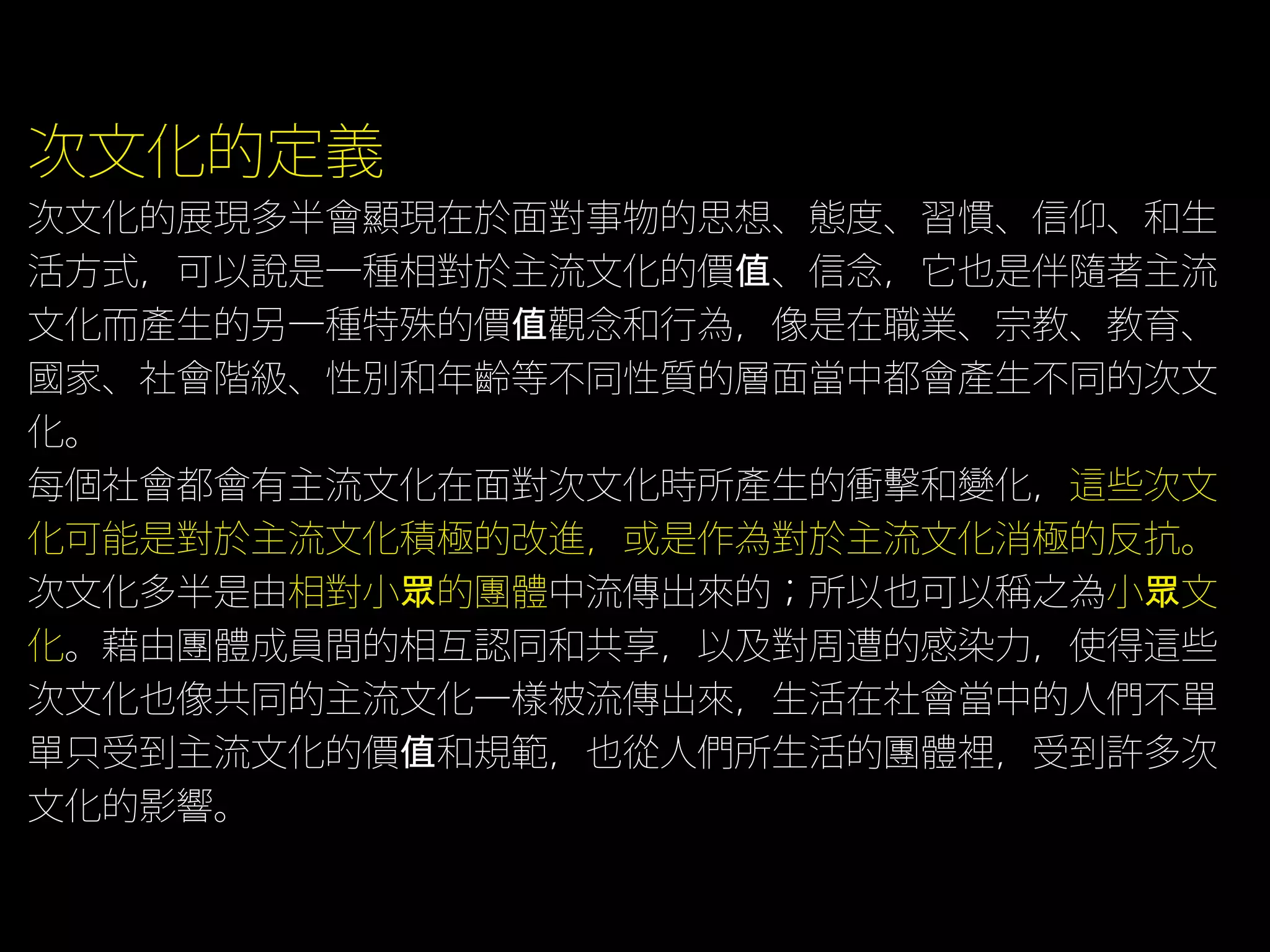 次文化的定義
次文化的展現多半會顯現在於面對事物的思想、態度、習慣、信仰、和生
活方式，可以說是一種相對於主流文化的價值、信念，它也是伴隨著主流
文化而產生的另一種特殊的價值觀念和行為，像是在職業、宗教、教育、
國家、社會階級、性別和年齡等不同性質的層面當中都會產生不同的次文
化。
每個社會都會有主流文化在面對次文化時所產生的衝擊和變化，這些次文
化可能是對於主流文化積極的改進，或是作為對於主流文化消極的反抗。
次文化多半是由相對小眾的團體中流傳出來的；所以也可以稱之為小眾文
化。藉由團體成員間的相互認同和共享，以及對周遭的感染力，使得這些
次文化也像共同的主流文化一樣被流傳出來，生活在社會當中的人們不單
單只受到主流文化的價值和規範，也從人們所生活的團體裡，受到許多次
文化的影響。
 