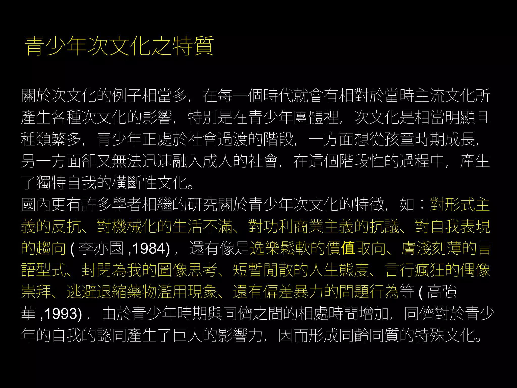 青少年次文化之特質

關於次文化的例子相當多，在每一個時代就會有相對於當時主流文化所
產生各種次文化的影響，特別是在青少年團體裡，次文化是相當明顯且
種類繁多，青少年正處於社會過渡的階段，一方面想從孩童時期成長，
另一方面卻又無法迅速融入成人的社會，在這個階段性的過程中，產生
了獨特自我的橫斷性文化。
國內更有許多學者相繼的研究關於青少年次文化的特徵，如：對形式主
義的反抗、對機械化的生活不滿、對功利商業主義的抗議、對自我表現
的趨向 ( 李亦園 ,1984) ，還有像是逸樂鬆軟的價值取向、膚淺刻薄的言
語型式、封閉為我的圖像思考、短暫閒散的人生態度、言行瘋狂的偶像
崇拜、逃避退縮藥物濫用現象、還有偏差暴力的問題行為等 ( 高強
華 ,1993) ，由於青少年時期與同儕之間的相處時間增加，同儕對於青少
年的自我的認同產生了巨大的影響力，因而形成同齡同質的特殊文化。
 