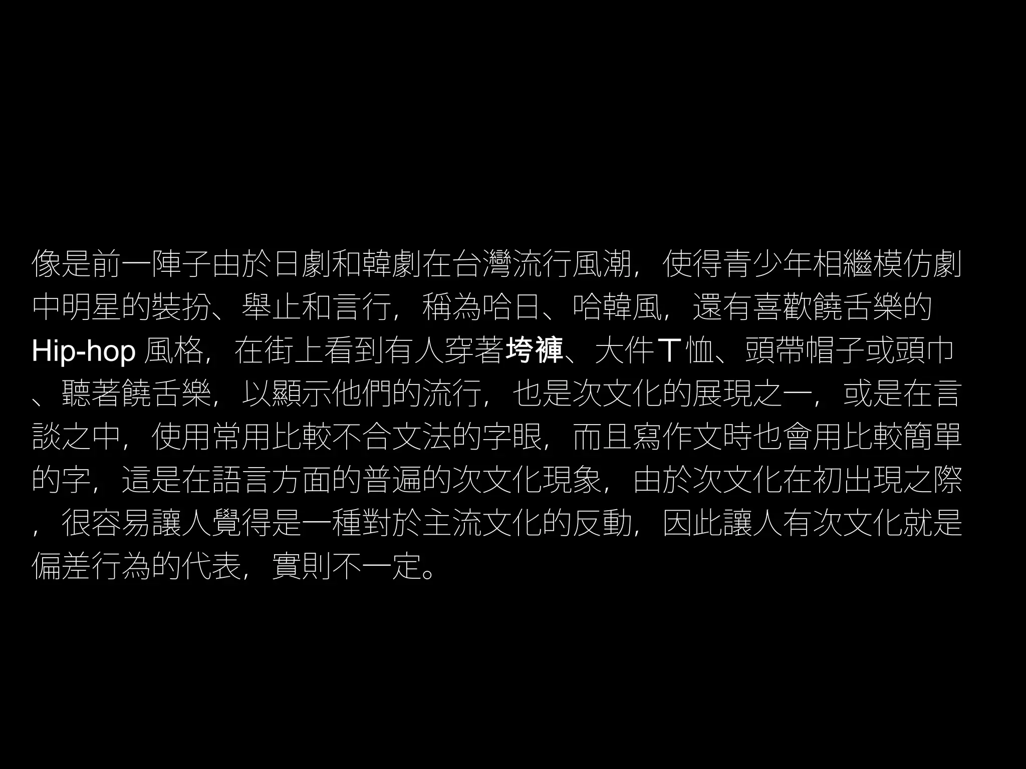 像是前一陣子由於日劇和韓劇在台灣流行風潮，使得青少年相繼模仿劇
中明星的裝扮、舉止和言行，稱為哈日、哈韓風，還有喜歡饒舌樂的
Hip-hop 風格，在街上看到有人穿著垮褲、大件ㄒ恤、頭帶帽子或頭巾
、聽著饒舌樂，以顯示他們的流行，也是次文化的展現之一，或是在言
談之中，使用常用比較不合文法的字眼，而且寫作文時也會用比較簡單
的字，這是在語言方面的普遍的次文化現象，由於次文化在初出現之際
，很容易讓人覺得是一種對於主流文化的反動，因此讓人有次文化就是
偏差行為的代表，實則不一定。
 