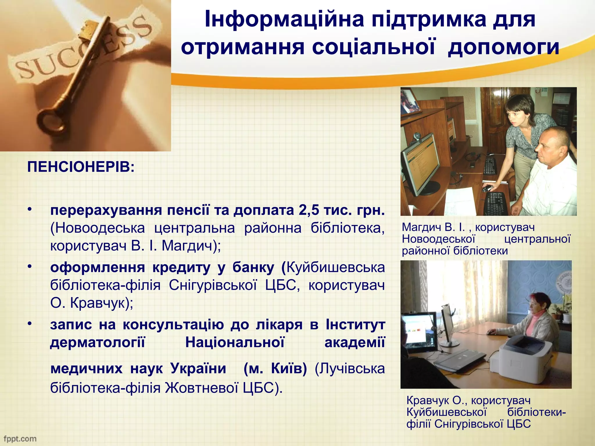Інформаційна підтримка для
                     отримання соціальної допомоги




ПЕНСІОНЕРІВ:

•   перерахування пенсії та доплата 2,5 тис. грн.
    (Новоодеська центральна районна бібліотека,      Магдич В. І. , користувач
                                                     Новоодеської        центральної
    користувач В. І. Магдич);                        районної бібліотеки
•   оформлення кредиту у банку (Куйбишевська
    бібліотека-філія Снігурівської ЦБС, користувач
    О. Кравчук);
•   запис на консультацію до лікаря в Інститут
    дерматології        Національної      академії
    медичних наук України (м. Київ) (Лучівська
    бібліотека-філія Жовтневої ЦБС).
                                                     Кравчук О., користувач
                                                     Куйбишевської       бібліотеки-
                                                     філії Снігурівської ЦБС
 