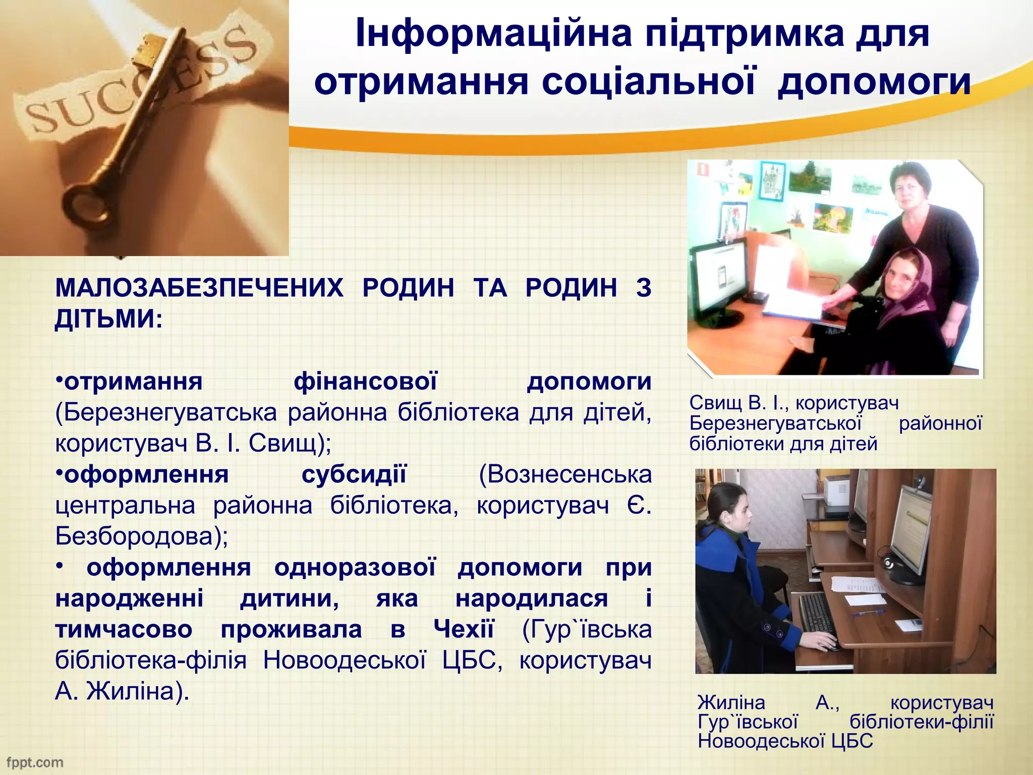 Інформаційна підтримка для
                    отримання соціальної допомоги




МАЛОЗАБЕЗПЕЧЕНИХ РОДИН ТА РОДИН З
ДІТЬМИ:

•отримання          фінансової       допомоги
                                                  Свищ В. І., користувач
(Березнегуватська районна бібліотека для дітей,   Березнегуватської     районної
користувач В. І. Свищ);                           бібліотеки для дітей
•оформлення         субсидії     (Вознесенська
центральна районна бібліотека, користувач Є.
Безбородова);
• оформлення одноразової допомоги при
народженні дитини, яка народилася і
тимчасово проживала в Чехії (Гур`ївська
бібліотека-філія Новоодеської ЦБС, користувач
А. Жиліна).                                       Жиліна      А.,     користувач
                                                  Гур`ївської     бібліотеки-філії
                                                  Новоодеської ЦБС
 