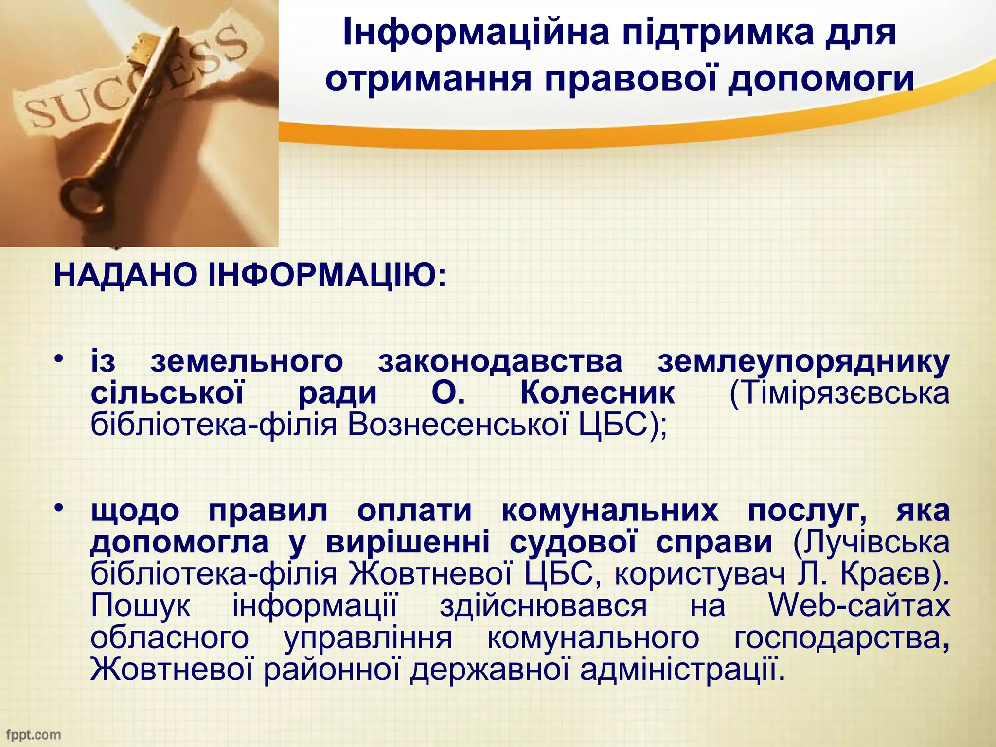 Інформаційна підтримка для
                отримання правової допомоги




НАДАНО ІНФОРМАЦІЮ:

• із земельного законодавства землеупоряднику
  сільської    ради     О.   Колесник  (Тімірязєвська
  бібліотека-філія Вознесенської ЦБС);

• щодо правил оплати комунальних послуг, яка
  допомогла у вирішенні судової справи (Лучівська
  бібліотека-філія Жовтневої ЦБС, користувач Л. Краєв).
  Пошук інформації здійснювався на Web-сайтах
  обласного управління комунального господарства,
  Жовтневої районної державної адміністрації.
 