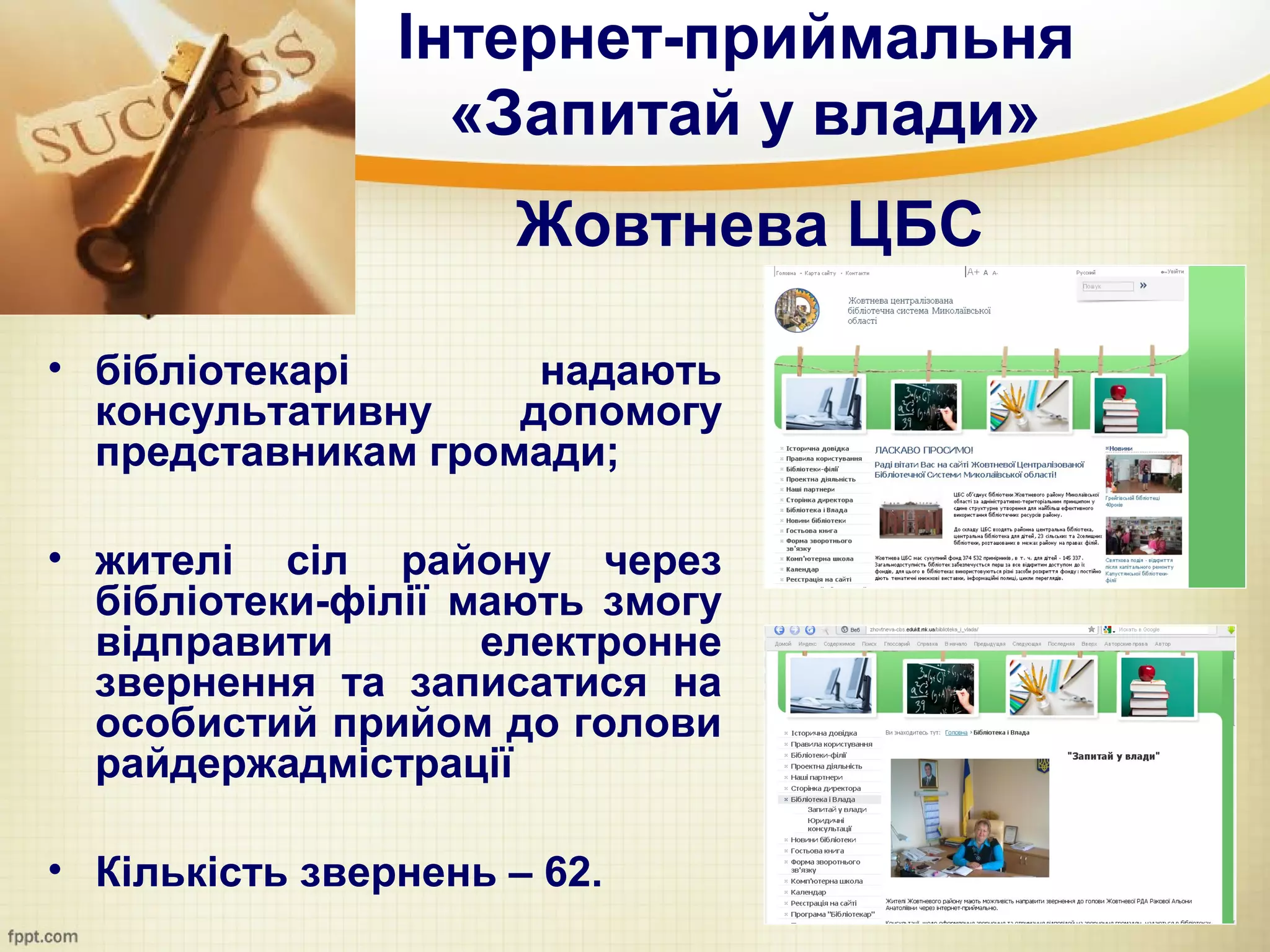 Інтернет-приймальня
                  «Запитай у влади»
                     Жовтнева ЦБС

• бібліотекарі       надають
  консультативну    допомогу
  представникам громади;

• жителі сіл району через
  бібліотеки-філії мають змогу
  відправити        електронне
  звернення та записатися на
  особистий прийом до голови
  райдержадмістрації

• Кількість звернень – 62.
 