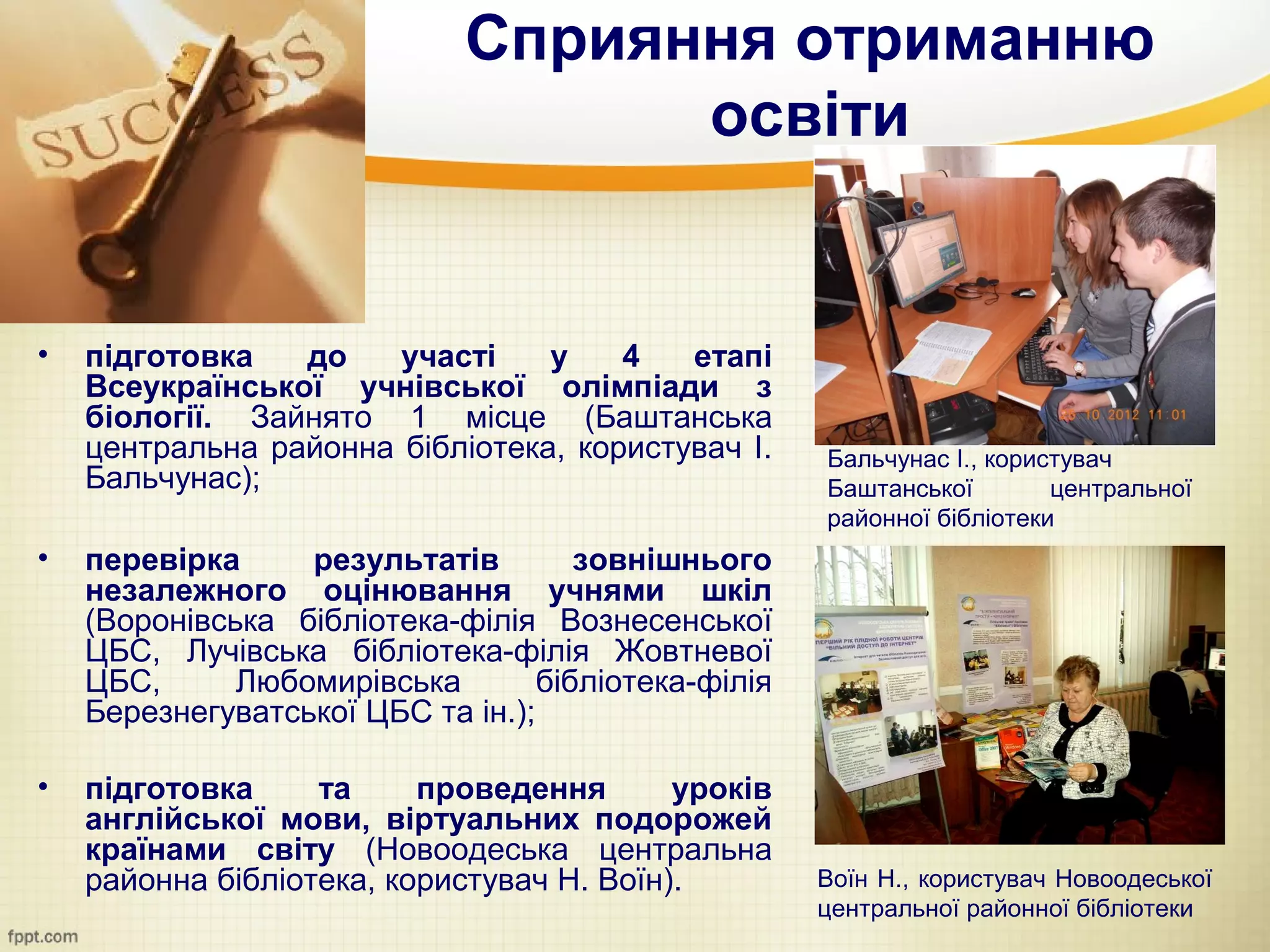 Сприяння отриманню
                                   освіти


•   підготовка   до    участі    у    4   етапі
    Всеукраїнської учнівської олімпіади з
    біології. Зайнято 1 місце (Баштанська
    центральна районна бібліотека, користувач І.      Бальчунас І., користувач
    Бальчунас);                                       Баштанської        центральної
                                                      районної бібліотеки
•   перевірка     результатів         зовнішнього
    незалежного оцінювання учнями шкіл
    (Воронівська бібліотека-філія Вознесенської
    ЦБС, Лучівська бібліотека-філія Жовтневої
    ЦБС,      Любомирівська        бібліотека-філія
    Березнегуватської ЦБС та ін.);

•   підготовка     та     проведення       уроків
    англійської мови, віртуальних подорожей
    країнами світу (Новоодеська центральна
    районна бібліотека, користувач Н. Воїн).          Воїн Н., користувач Новоодеської
                                                      центральної районної бібліотеки
 