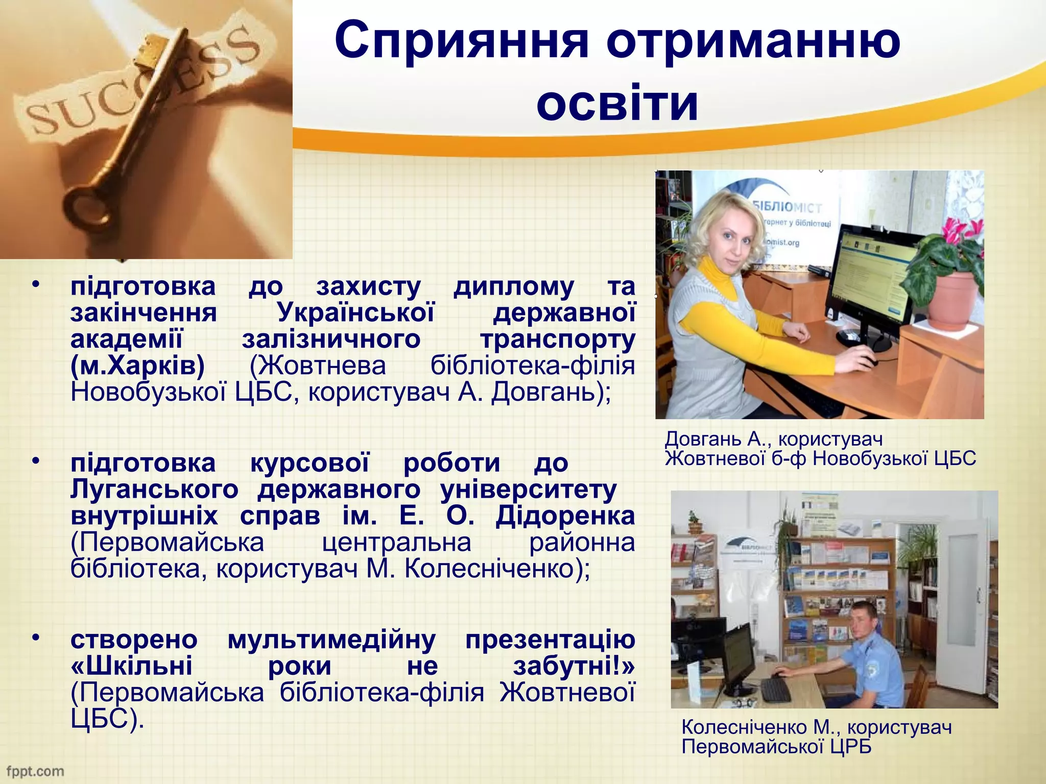 Сприяння отриманню
                             освіти


•   підготовка до захисту диплому та
    закінчення     Української     державної
    академії    залізничного      транспорту
    (м.Харків)   (Жовтнева    бібліотека-філія
    Новобузької ЦБС, користувач А. Довгань);
                                                 Довгань А., користувач
•   підготовка курсової роботи до                Жовтневої б-ф Новобузької ЦБС
    Луганського державного університету
    внутрішніх справ ім. Е. О. Дідоренка
    (Первомайська       центральна     районна
    бібліотека, користувач М. Колесніченко);

•   створено мультимедійну презентацію
    «Шкільні     роки       не      забутні!»
    (Первомайська бібліотека-філія Жовтневої
    ЦБС).                                         Колесніченко М., користувач
                                                  Первомайської ЦРБ
 