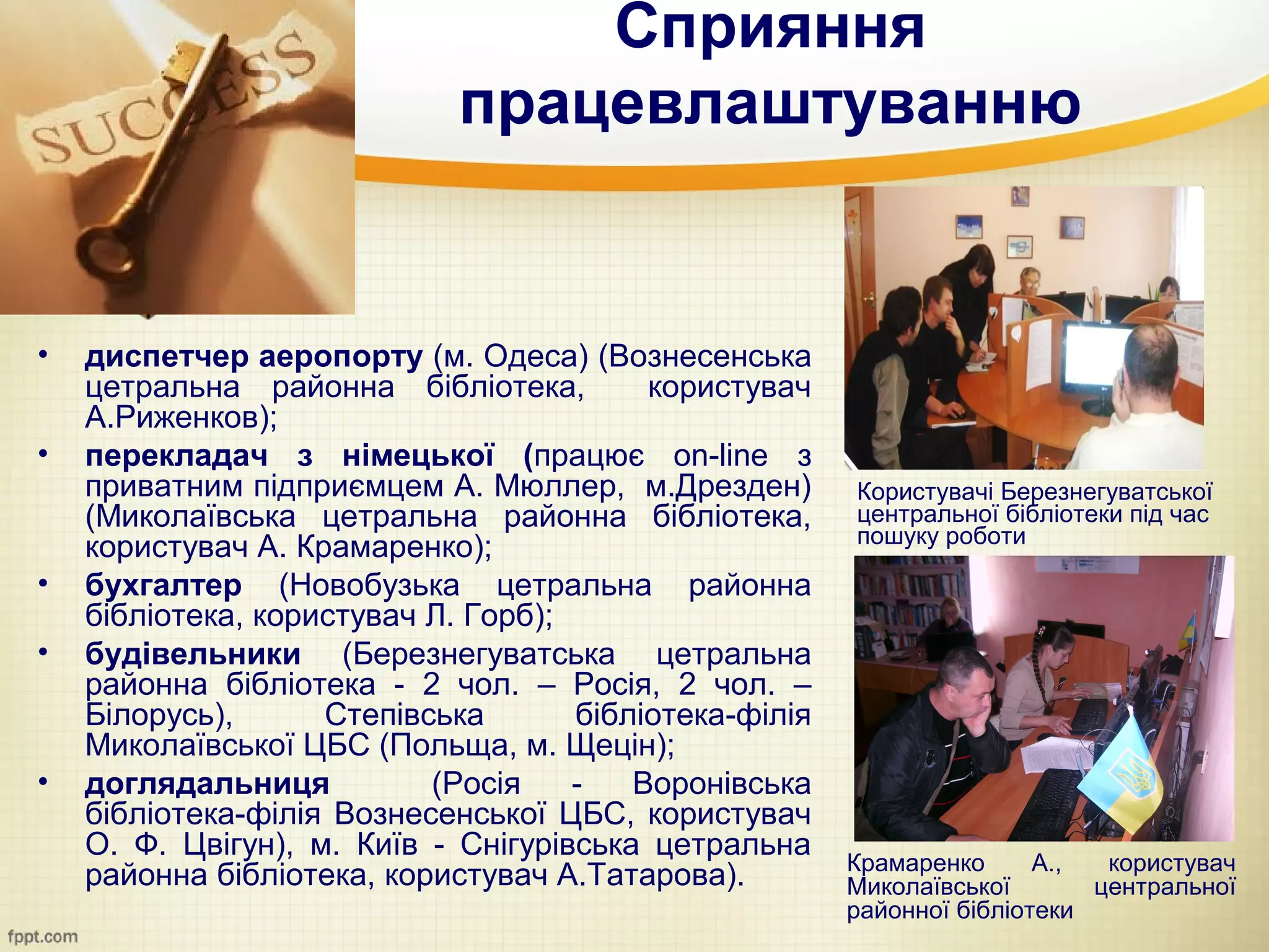 Сприяння
                             працевлаштуванню


•   диспетчер аеропорту (м. Одеса) (Вознесенська
    цетральна районна бібліотека,         користувач
    А.Риженков);
•   перекладач з німецької (працює on-line з
    приватним підприємцем А. Мюллер, м.Дрезден)         Користувачі Березнегуватської
    (Миколаївська цетральна районна бібліотека,         центральної бібліотеки під час
                                                        пошуку роботи
    користувач А. Крамаренко);
•   бухгалтер (Новобузька цетральна районна
    бібліотека, користувач Л. Горб);
•   будівельники (Березнегуватська цетральна
    районна бібліотека - 2 чол. – Росія, 2 чол. –
    Білорусь),      Степівська       бібліотека-філія
    Миколаївської ЦБС (Польща, м. Щецін);
•   доглядальниця          (Росія    -   Воронівська
    бібліотека-філія Вознесенської ЦБС, користувач
    О. Ф. Цвігун), м. Київ - Снігурівська цетральна
                                                        Крамаренко      А.,  користувач
    районна бібліотека, користувач А.Татарова).         Миколаївської       центральної
                                                        районної бібліотеки
 