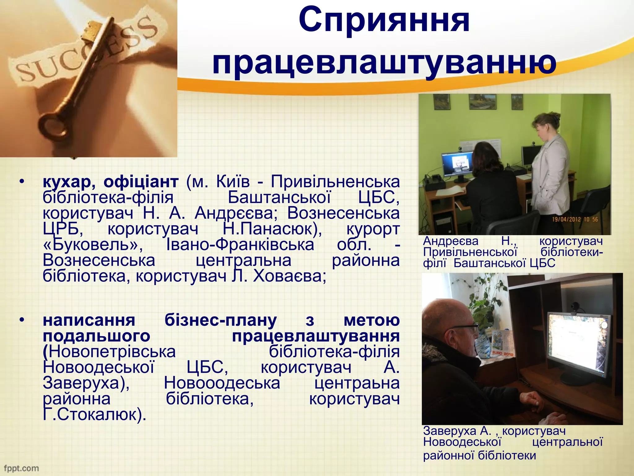 Сприяння
                        працевлаштуванню


•   кухар, офіціант (м. Київ - Привільненська
    бібліотека-філія      Баштанської     ЦБС,
    користувач Н. А. Андрєєва; Вознесенська
    ЦРБ, користувач Н.Панасюк), курорт
    «Буковель», Івано-Франківська обл. -          Андреєва    Н.,   користувач
                                                  Привільненської   бібліотеки-
    Вознесенська       центральна      районна    філї Баштанської ЦБС
    бібліотека, користувач Л. Ховаєва;

•   написання     бізнес-плану      з   метою
    подальшого            працевлаштування
    (Новопетрівська            бібліотека-філія
    Новоодеської     ЦБС,     користувач     А.
    Заверуха),    Новооодеська       центраьна
    районна       бібліотека,       користувач
    Г.Стокалюк).
                                                  Заверуха А. , користувач
                                                  Новоодеської       центральної
                                                  районної бібліотеки
 