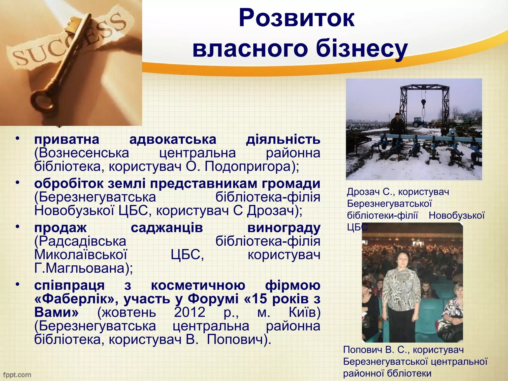 Розвиток
                           власного бізнесу


•   приватна       адвокатська      діяльність
    (Вознесенська      центральна      районна
    бібліотека, користувач О. Подопригора);
•   обробіток землі представникам громади         Дрозач С., користувач
    (Березнегуватська          бібліотека-філія   Березнегуватської
    Новобузької ЦБС, користувач С Дрозач);        бібліотеки-філії Новобузької
•   продаж         саджанців        винограду     ЦБС
    (Радсадівська              бібліотека-філія
    Миколаївської        ЦБС,       користувач
    Г.Магльована);
•   співпраця з косметичною фірмою
    «Фаберлік», участь у Форумі «15 років з
    Вами» (жовтень 2012 р., м. Київ)
    (Березнегуватська центральна районна
    бібліотека, користувач В. Попович).
                                                  Попович В. С., користувач
                                                  Березнегуватської центральної
                                                  районної ббліотеки
 