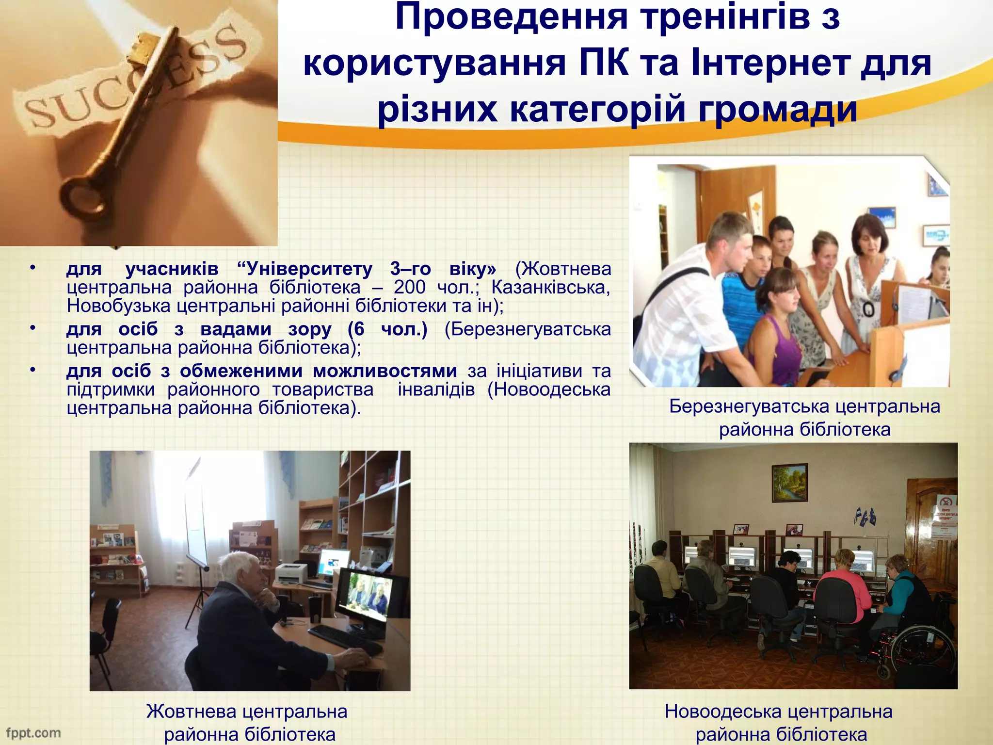 Проведення тренінгів з
                           користування ПК та Інтернет для
                              різних категорій громади


•   для учасників “Університету 3–го віку» (Жовтнева
    центральна районна бібліотека – 200 чол.; Казанківська,
    Новобузька центральні районні бібліотеки та ін);
•   для осіб з вадами зору (6 чол.) (Березнегуватська
    центральна районна бібліотека);
•   для осіб з обмеженими можливостями за ініціативи та
    підтримки районного товариства інвалідів (Новоодеська
    центральна районна бібліотека).                           Березнегуватська центральна
                                                                   районна бібліотека




            Жовтнева центральна                               Новоодеська центральна
             районна бібліотека                                  районна бібліотека
 