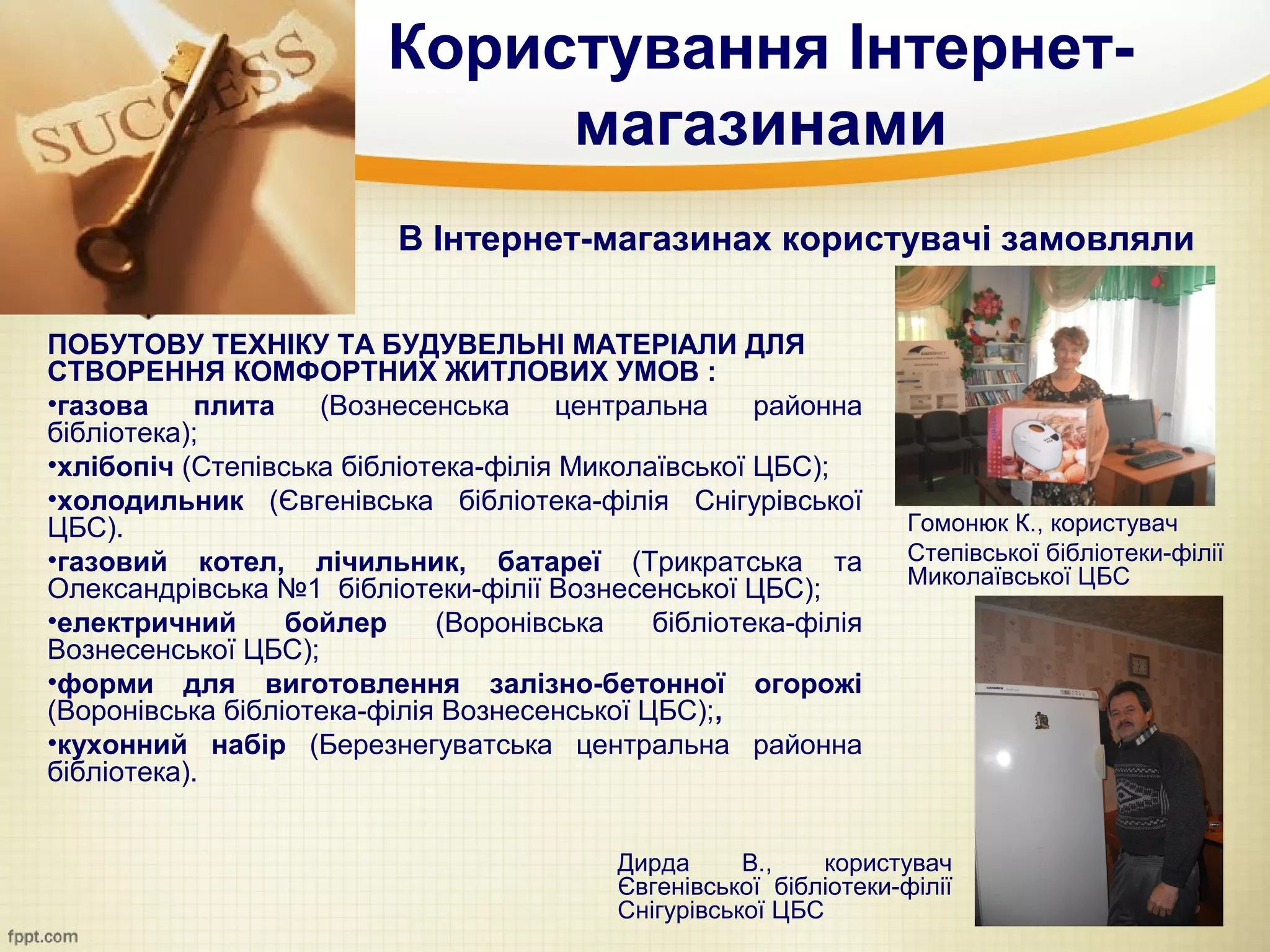 Користування Інтернет-
                              магазинами
                          В Інтернет-магазинах користувачі замовляли

ПОБУТОВУ ТЕХНІКУ ТА БУДУВЕЛЬНІ МАТЕРІАЛИ ДЛЯ
СТВОРЕННЯ КОМФОРТНИХ ЖИТЛОВИХ УМОВ :
•газова    плита    (Вознесенська     центральна     районна
бібліотека);
•хлібопіч (Степівська бібліотека-філія Миколаївської ЦБС);
•холодильник (Євгенівська бібліотека-філія Снігурівської
ЦБС).                                                              Гомонюк К., користувач
•газовий котел, лічильник, батареї (Трикратська та                 Степівської бібліотеки-філії
                                                                   Миколаївської ЦБС
Олександрівська №1 бібліотеки-філії Вознесенської ЦБС);
•електричний      бойлер     (Воронівська    бібліотека-філія
Вознесенської ЦБС);
•форми для виготовлення залізно-бетонної огорожі
(Воронівська бібліотека-філія Вознесенської ЦБС);,
•кухонний набір (Березнегуватська центральна районна
бібліотека).


                                          Дирда      В.,    користувач
                                          Євгенівської бібліотеки-філії
                                          Снігурівської ЦБС
 