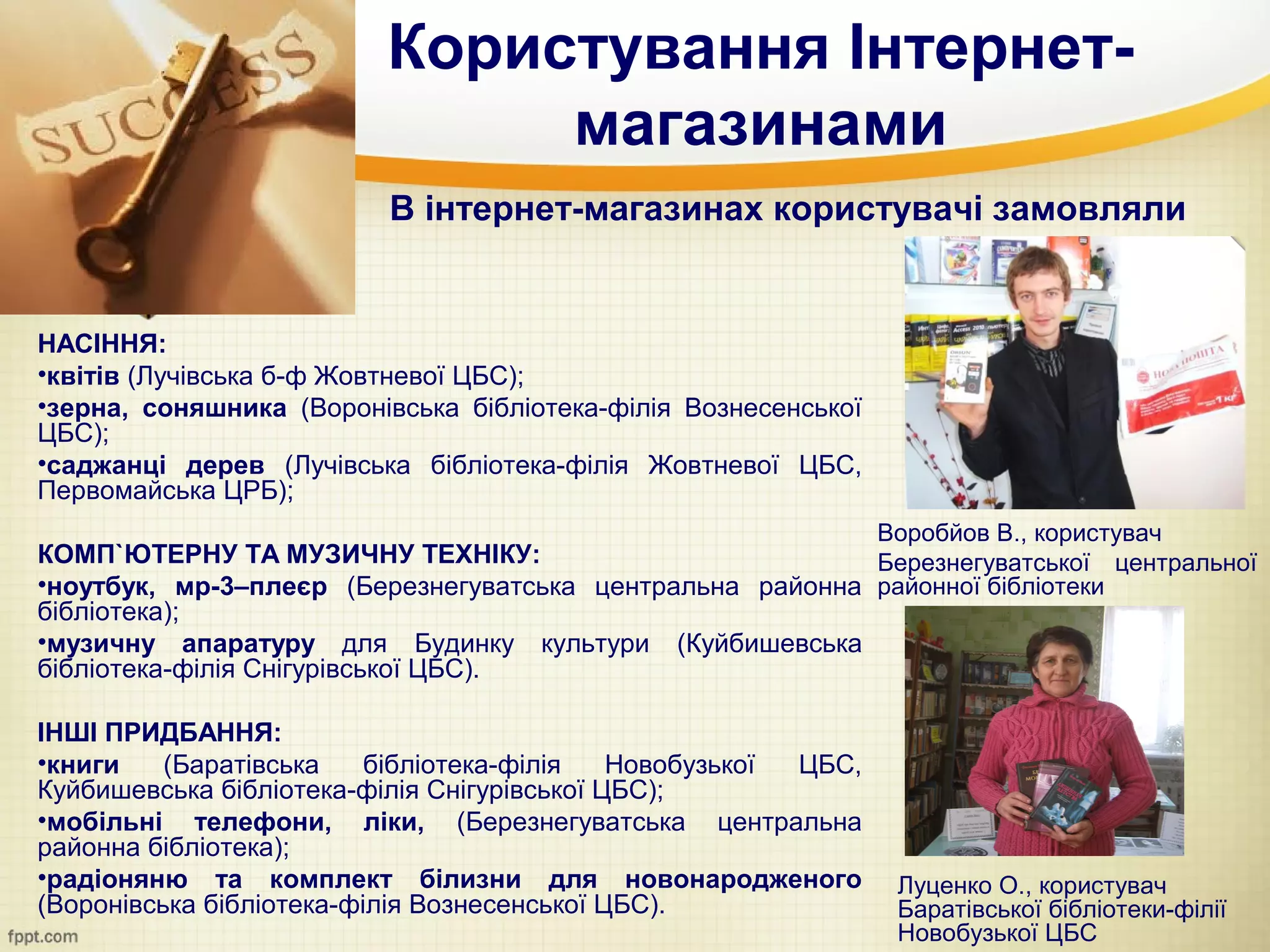 Користування Інтернет-
                              магазинами
                          В інтернет-магазинах користувачі замовляли


НАСІННЯ:
•квітів (Лучівська б-ф Жовтневої ЦБС);
•зерна, соняшника (Воронівська бібліотека-філія Вознесенської
ЦБС);
•саджанці дерев (Лучівська бібліотека-філія Жовтневої ЦБС,
Первомайська ЦРБ);
                                                                Воробйов В., користувач
КОМП`ЮТЕРНУ ТА МУЗИЧНУ ТЕХНІКУ:                           Березнегуватської центральної
•ноутбук, мр-3–плеєр (Березнегуватська центральна районна районної бібліотеки
бібліотека);
•музичну апаратуру для Будинку культури (Куйбишевська
бібліотека-філія Снігурівської ЦБС).

ІНШІ ПРИДБАННЯ:
•книги    (Баратівська    бібліотека-філія   Новобузької ЦБС,
Куйбишевська бібліотека-філія Снігурівської ЦБС);
•мобільні телефони, ліки, (Березнегуватська центральна
районна бібліотека);
•радіоняню та комплект білизни для новонародженого               Луценко О., користувач
(Воронівська бібліотека-філія Вознесенської ЦБС).                Баратівської бібліотеки-філії
                                                                 Новобузької ЦБС
 