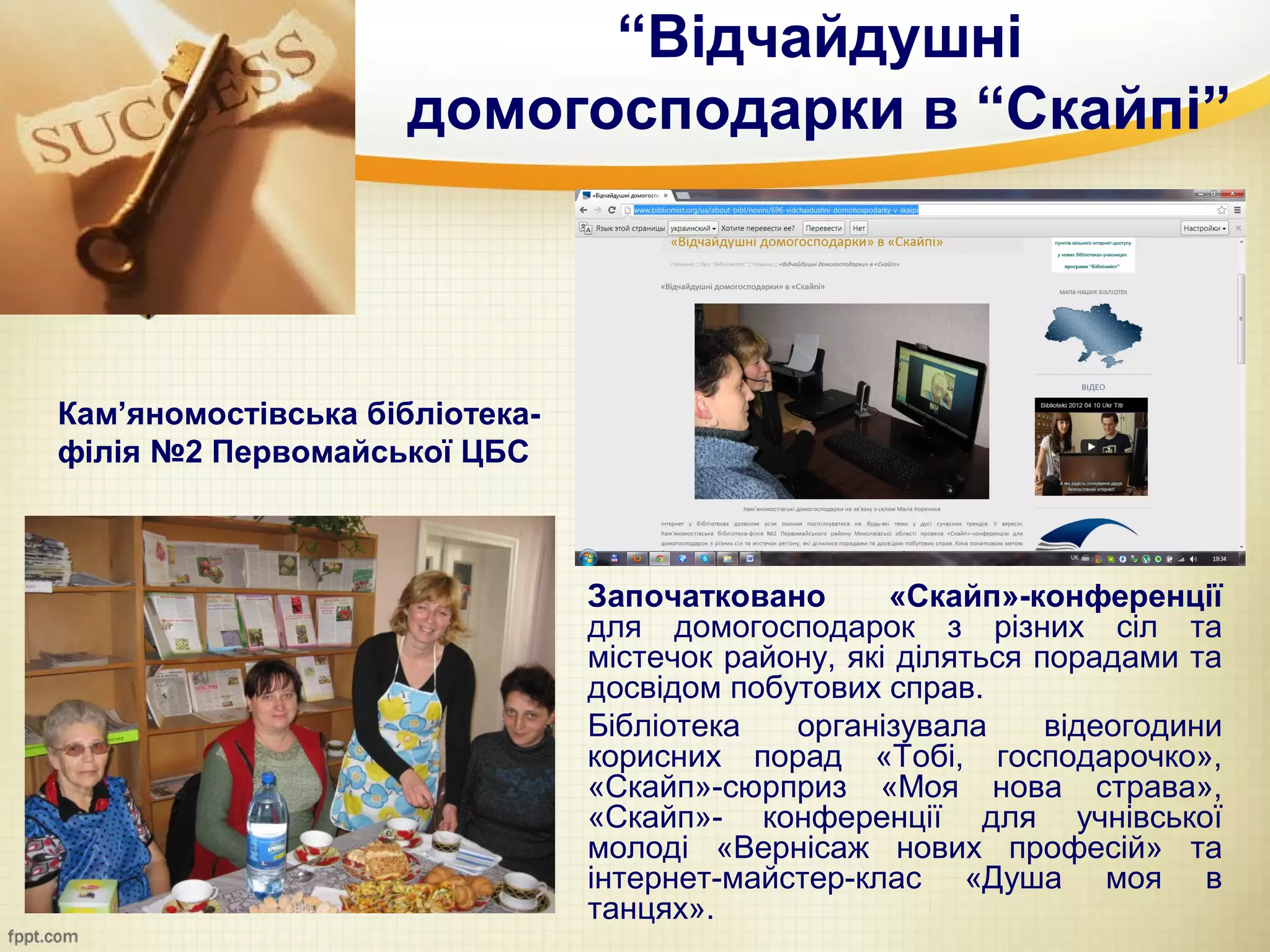 “Відчайдушні
                     домогосподарки в “Скайпі”



Кам’яномостівська бібліотека-
філія №2 Первомайської ЦБС



                                Започатковано       «Скайп»-конференції
                                для домогосподарок з різних сіл та
                                містечок району, які діляться порадами та
                                досвідом побутових справ.
                                Бібліотека   організувала      відеогодини
                                корисних порад «Тобі, господарочко»,
                                «Скайп»-сюрприз «Моя нова страва»,
                                «Cкайп»- конференції для учнівської
                                молоді «Вернісаж нових професій» та
                                інтернет-майстер-клас «Душа моя в
                                танцях».
 