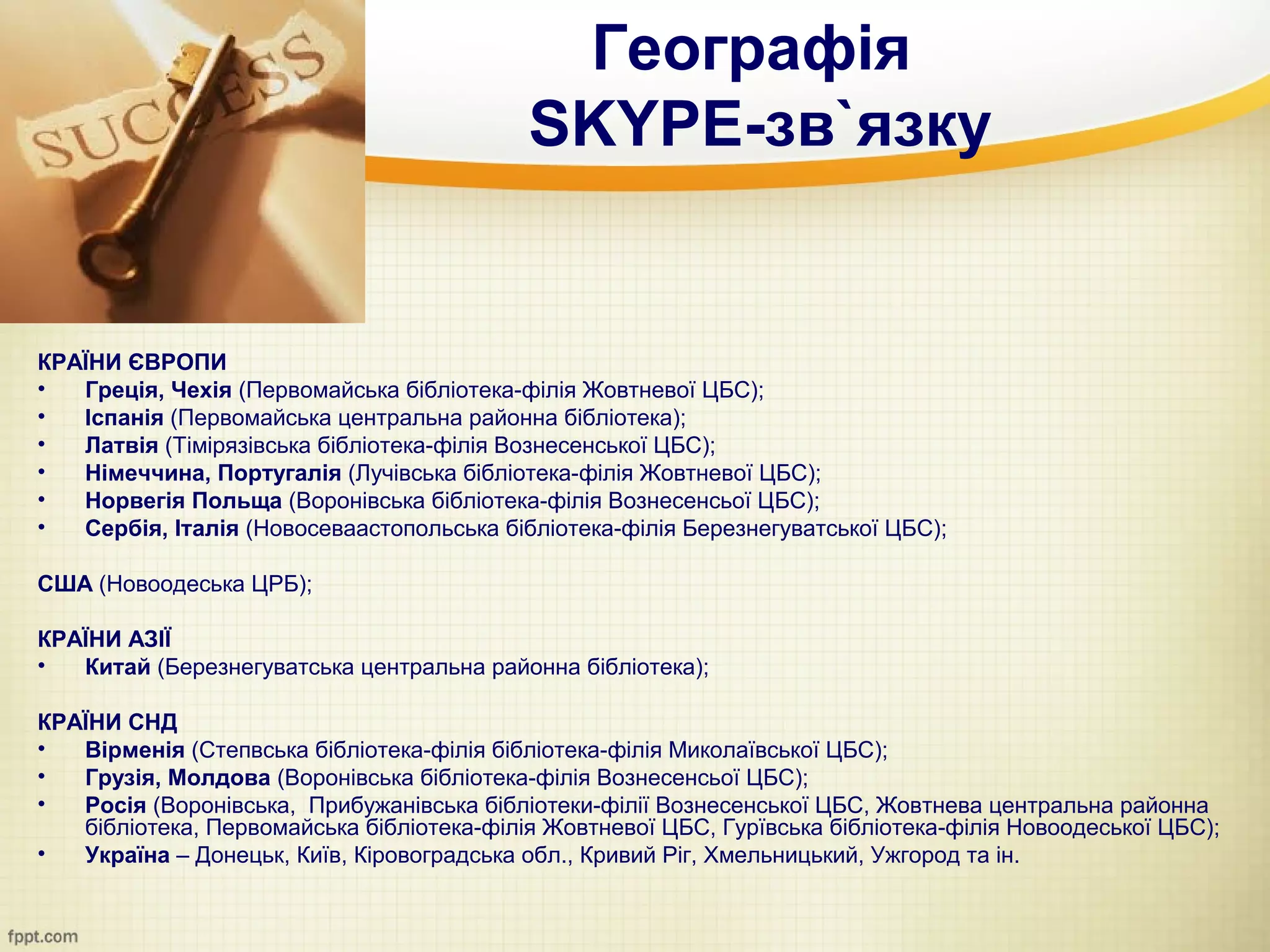 Географія
                                           SKYPE-зв`язку


КРАЇНИ ЄВРОПИ
•  Греція, Чехія (Первомайська бібліотека-філія Жовтневої ЦБС);
•  Іспанія (Первомайська центральна районна бібліотека);
•  Латвія (Тімірязівська бібліотека-філія Вознесенської ЦБС);
•  Німеччина, Португалія (Лучівська бібліотека-філія Жовтневої ЦБС);
•  Норвегія Польща (Воронівська бібліотека-філія Вознесенсьої ЦБС);
•  Сербія, Італія (Новосеваастопольська бібліотека-філія Березнегуватської ЦБС);

США (Новоодеська ЦРБ);

КРАЇНИ АЗІЇ
•  Китай (Березнегуватська центральна районна бібліотека);

КРАЇНИ СНД
•  Вірменія (Степвська бібліотека-філія бібліотека-філія Миколаївської ЦБС);
•  Грузія, Молдова (Воронівська бібліотека-філія Вознесенсьої ЦБС);
•  Росія (Воронівська, Прибужанівська бібліотеки-філії Вознесенської ЦБС, Жовтнева центральна районна
   бібліотека, Первомайська бібліотека-філія Жовтневої ЦБС, Гурївська бібліотека-філія Новоодеської ЦБС);
•  Україна – Донецьк, Київ, Кіровоградська обл., Кривий Ріг, Хмельницький, Ужгород та ін.
 