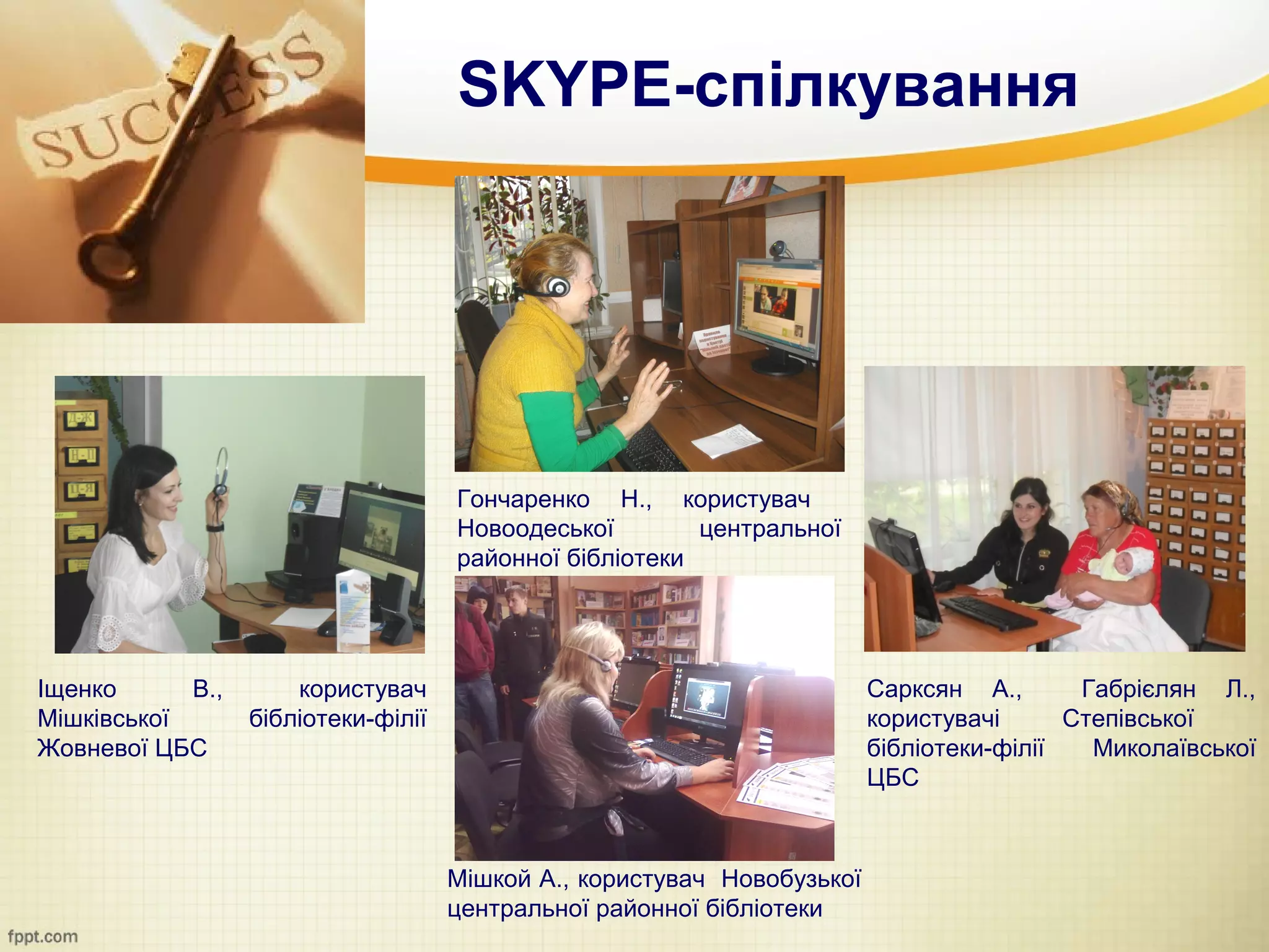 SKYPE-спілкування




                                     Гончаренко Н., користувач
                                     Новоодеської        центральної
                                     районної бібліотеки




Іщенко      В.,       користувач                                         Сарксян А.,       Габрієлян Л.,
Мішківської       бібліотеки-філії                                       користувачі      Степівської
Жовневої ЦБС                                                             бібліотеки-філії   Миколаївської
                                                                         ЦБС



                                     Мішкой А., користувач Новобузької
                                     центральної районної бібліотеки
 