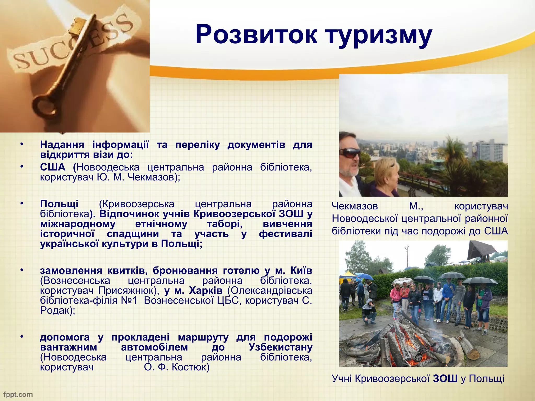 Розвиток туризму


•   Надання інформації та переліку документів для
    відкриття візи до:
•   США (Новоодеська центральна районна бібліотека,
    користувач Ю. М. Чекмазов);

•   Польщі       (Кривоозерська   центральна   районна      Чекмазов        М.,      користувач
    бібліотека). Відпочинок учнів Кривоозерської ЗОШ у      Новоодеської центральної районної
    міжнародному        етнічному   таборі,  вивчення
    історичної спадщини та участь у фестивалі               бібліотеки під час подорожі до США
    української культури в Польщі;

•   замовлення квитків, бронювання готелю у м. Київ
    (Вознесенська     центральна  районна     бібліотека,
    користувач Присяжнюк), у м. Харків (Олександрівська
    бібліотека-філія №1 Вознесенської ЦБС, користувач С.
    Родак);

•   допомога у прокладені маршруту для подорожі
    вантажним    автомобілем       до   Узбекистану
    (Новоодеська  центральна    районна   бібліотека,
    користувач       О. Ф. Костюк)
                                                            Учні Кривоозерської ЗОШ у Польщі
 