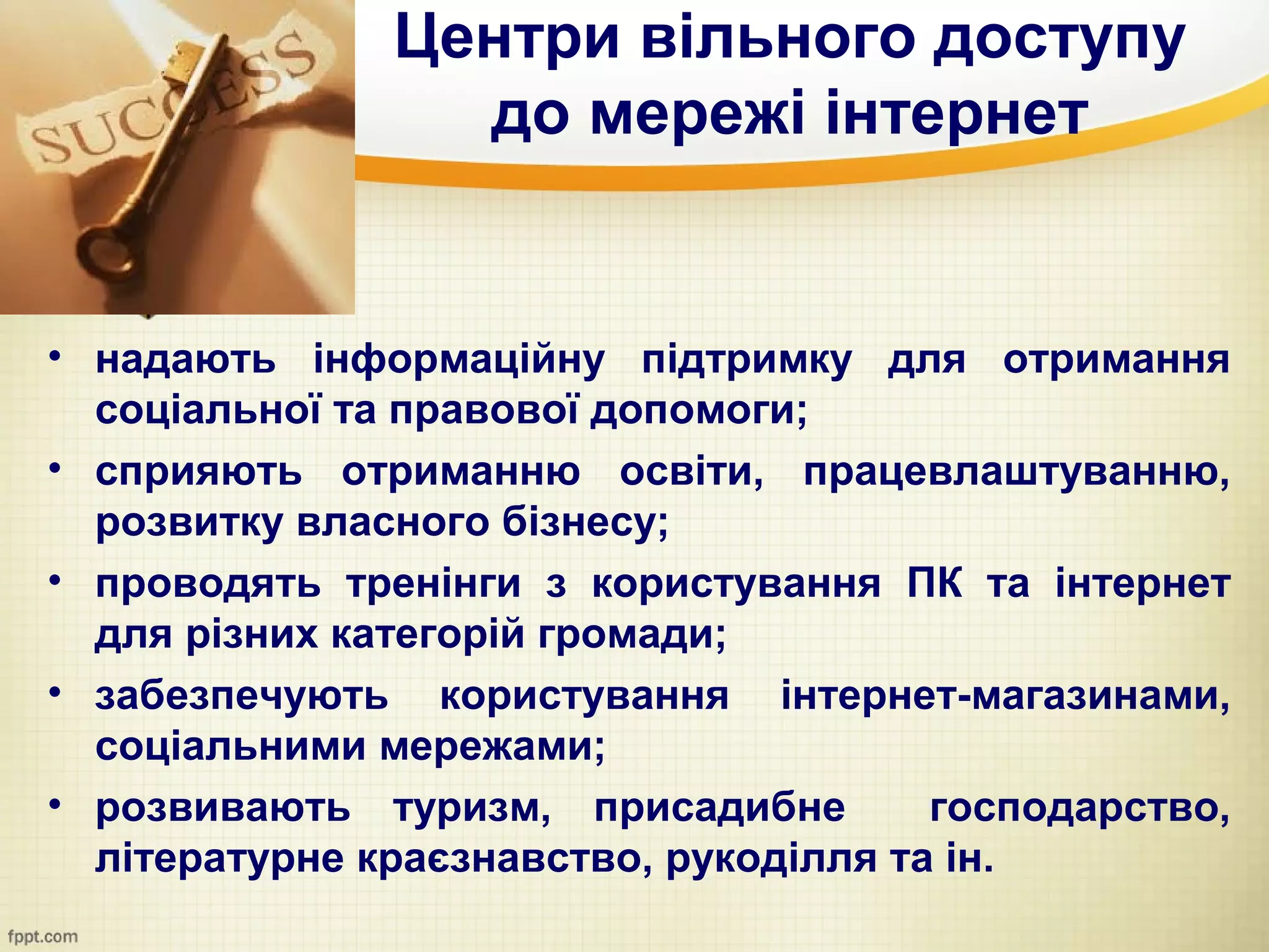 Центри вільного доступу
                 до мережі інтернет


• надають інформаційну підтримку для отримання
  соціальної та правової допомоги;
• сприяють отриманню освіти, працевлаштуванню,
  розвитку власного бізнесу;
• проводять тренінги з користування ПК та інтернет
  для різних категорій громади;
• забезпечують користування інтернет-магазинами,
  соціальними мережами;
• розвивають туризм, присадибне         господарство,
  літературне краєзнавство, рукоділля та ін.
 