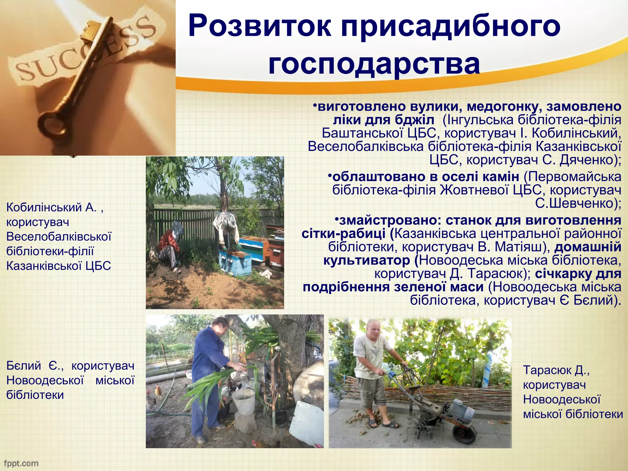 Розвиток присадибного
                           господарства
                               •виготовлено вулики, медогонку, замовлено
                                   ліки для бджіл (Інгульська бібліотека-філія
                                Баштанської ЦБС, користувач І. Кобилінський,
                              Веселобалківська бібліотека-філія Казанківської
                                                  ЦБС, користувач С. Дяченко);
                                  •облаштовано в оселі камін (Первомайська
                                   бібліотека-філія Жовтневої ЦБС, користувач
Кобилінський А. ,                                                 С.Шевченко);
користувач                         •змайстровано: станок для виготовлення
Веселобалківської            сітки-рабиці (Казанківська центральної районної
бібліотеки-філії                  бібліотеки, користувач В. Матіяш), домашній
Казанківської ЦБС                культиватор (Новоодеська міська бібліотека,
                                          користувач Д. Тарасюк); січкарку для
                             подрібнення зеленої маси (Новоодеська міська
                                               бібліотека, користувач Є Бєлий).



Бєлий Є., користувач                                           Тарасюк Д.,
Новоодеської міської                                           користувач
бібліотеки                                                     Новоодеської
                                                               міської бібліотеки
 