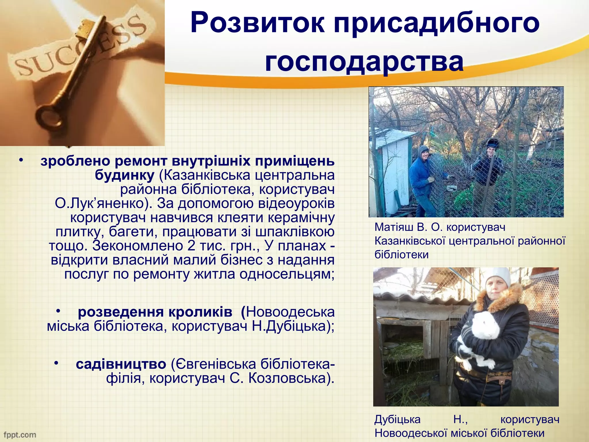 Розвиток присадибного
                             господарства


•   зроблено ремонт внутрішніх приміщень
           будинку (Казанківська центральна
               районна бібліотека, користувач
      О.Лук’яненко). За допомогою відеоуроків
        користувач навчився клеяти керамічну
      плитку, багети, працювати зі шпаклівкою    Матіяш В. О. користувач
                                                 Казанківської центральної районної
     тощо. Зекономлено 2 тис. грн., У планах -
                                                 бібліотеки
     відкрити власний малий бізнес з надання
       послуг по ремонту житла односельцям;

     • розведення кроликів (Новоодеська
    міська бібліотека, користувач Н.Дубіцька);

     •   садівництво (Євгенівська бібліотека-
             філія, користувач С. Козловська).

                                                 Дубіцька     Н.,       користувач
                                                 Новоодеської міської бібліотеки
 