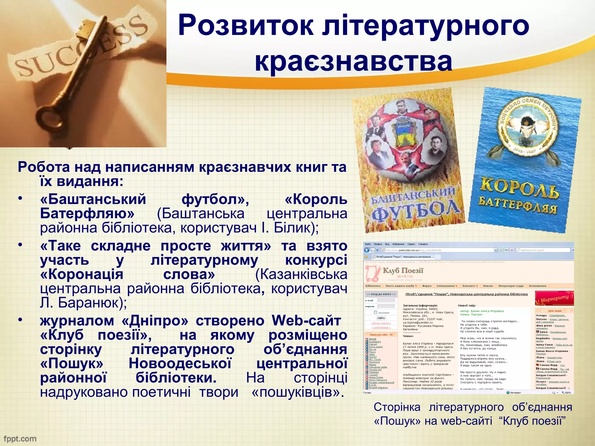 Розвиток літературного
                          краєзнавства


Робота над написанням краєзнавчих книг та
  їх видання:
• «Баштанський        футбол»,       «Король
  Батерфляю» (Баштанська центральна
  районна бібліотека, користувач І. Білик);
• «Таке складне просте життя» та взято
  участь    у     літературному       конкурсі
  «Коронація        слова»      (Казанківська
  центральна районна бібліотека, користувач
  Л. Баранюк);
• журналом «Дніпро» створено Web-сайт
  «Клуб поезії»,      на якому розміщено
  сторінку     літературного      об’єднання
  «Пошук»      Новоодеської     центральної
  районної      бібліотеки.    На      сторінці
  надруковано поетичні твори «пошуківців».
                                                  Сторінка літературного об’єднання
                                                  «Пошук» на web-сайті “Клуб поезії”
 