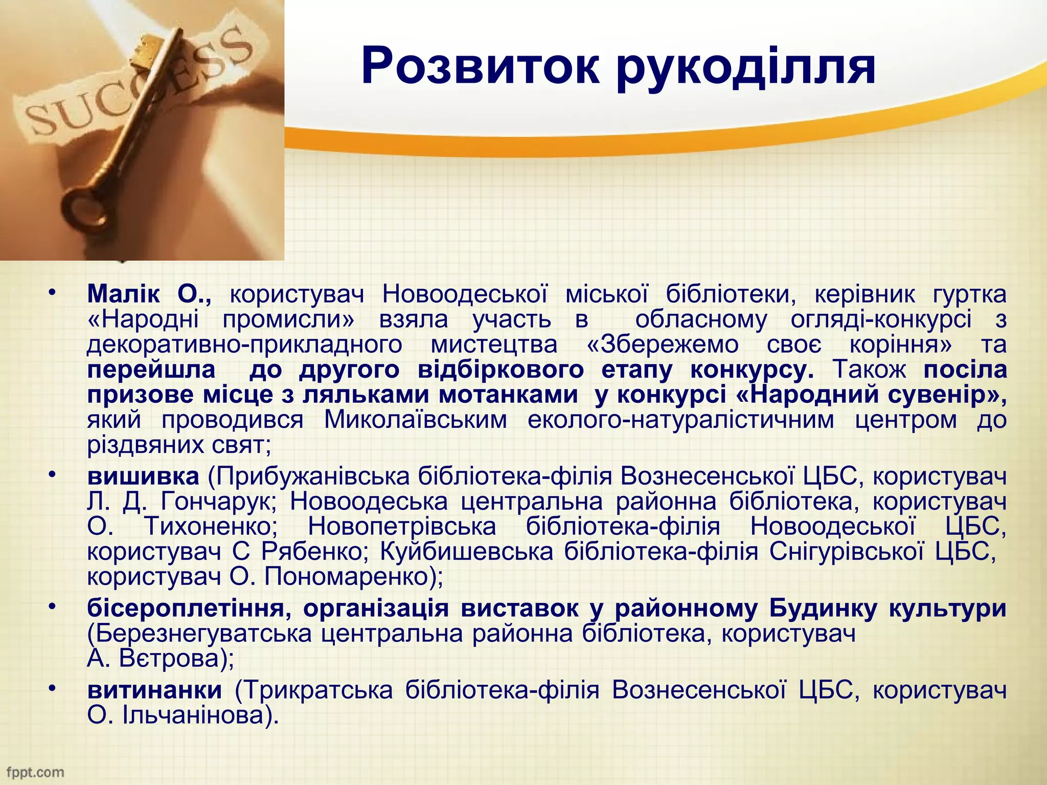 Розвиток рукоділля



•   Малік О., користувач Новоодеської міської бібліотеки, керівник гуртка
    «Народні промисли» взяла участь в         обласному огляді-конкурсі з
    декоративно-прикладного мистецтва «Збережемо своє коріння» та
    перейшла до другого відбіркового етапу конкурсу. Також посіла
    призове місце з ляльками мотанками у конкурсі «Народний сувенір»,
    який проводився Миколаївським еколого-натуралістичним центром до
    різдвяних свят;
•   вишивка (Прибужанівська бібліотека-філія Вознесенської ЦБС, користувач
    Л. Д. Гончарук; Новоодеська центральна районна бібліотека, користувач
    О. Тихоненко; Новопетрівська бібліотека-філія Новоодеської ЦБС,
    користувач С Рябенко; Куйбишевська бібліотека-філія Снігурівської ЦБС,
    користувач О. Пономаренко);
•   бісероплетіння, організація виставок у районному Будинку культури
    (Березнегуватська центральна районна бібліотека, користувач
    А. Вєтрова);
•   витинанки (Трикратська бібліотека-філія Вознесенської ЦБС, користувач
    О. Ільчанінова).
 
