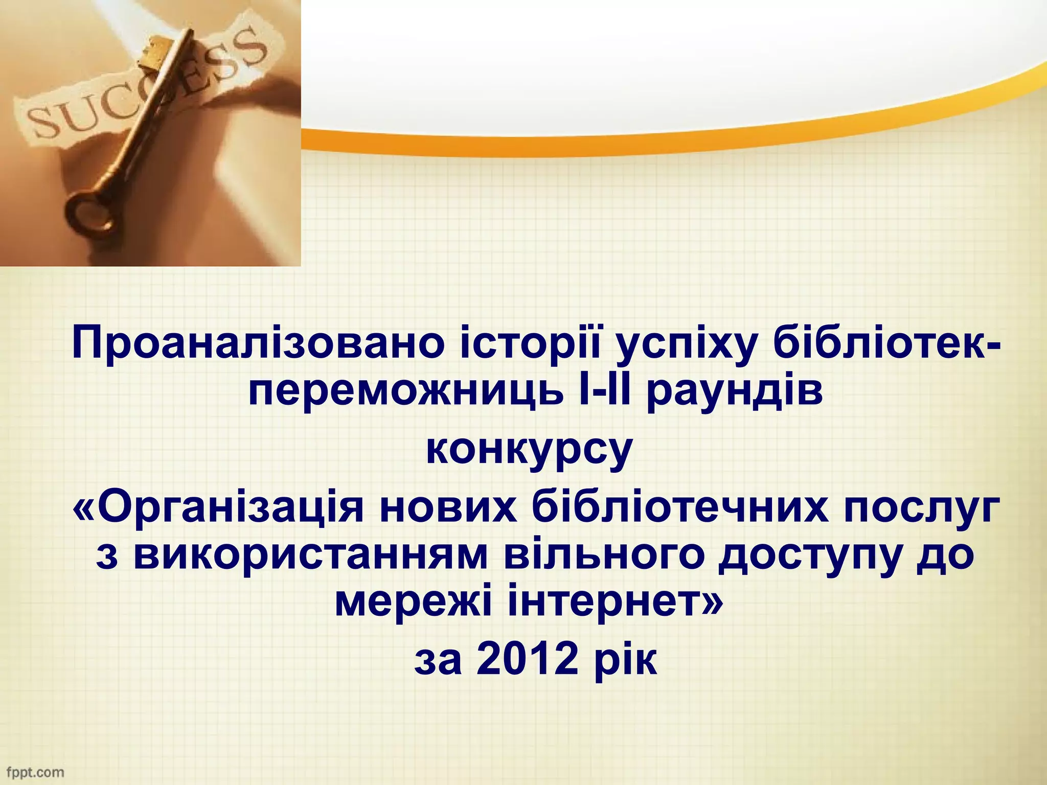 Проаналізовано історії успіху бібліотек-
       переможниць І-ІІ раундів
               конкурсу
«Організація нових бібліотечних послуг
 з використанням вільного доступу до
           мережі інтернет»
              за 2012 рік
 