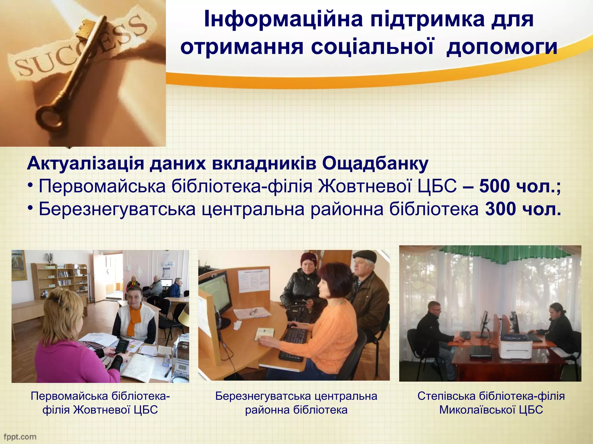 Інформаційна підтримка для
                           отримання соціальної допомоги




Актуалізація даних вкладників Ощадбанку
• Первомайська бібліотека-філія Жовтневої ЦБС – 500 чол.;
• Березнегуватська центральна районна бібліотека 300 чол.




Первомайська бібліотека-     Березнегуватська центральна   Степівська бібліотека-філія
  філія Жовтневої ЦБС             районна бібліотека          Миколаївської ЦБС
 
