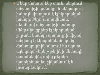  Մենք մտնում ենք տուն, սեղմում
 անջատիչի կոճակը, և սենյակում
 իսկույն վառվում է էլեկտրական
 լամպը: Ինչո՞ւ. որովհետև,
 սեղմելով անջատիչի կոճակը,
 մենք միացրինք էլեկտրական
 շղթան: Լամպի պարույրի միջով
 անցնող էլեկտրոններն իրենց
 ճանապարհին սկսում են այս ու
 այն կողմ «հրել» թելիկի մետաղի
 ատոմներին, որից թելիկը
 վայրկենապես շիկանում է և
 լուսարձակում:
 