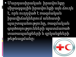  Մարդասիրական իրավունքը
 միջազգային իրավունքի այն ճուղն
 է, որն ուղղված է ռազմական
 իրավիճակներում անհատի
 պաշտպանությունը, ռազմական
 գործողությունների պատճառած
 տառապանքների և զրկանքների
 թեթևացմանը:
 