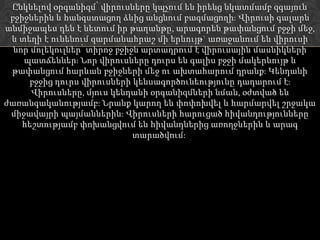Ընկնելով օրգանիզմ՝ վիրուսները կպչում են իրենց նկատմամբ զգայուն
 բջիջներին և հանգստացող ձևից անցնում բազմացողի: Վիրուսի գալարն
անմիջապես դեն է նետում իր թաղանթը, արագորեն թափանցում բջջի մեջ,
 և տեղի է ունենում զարմանահրաշ մի երևույթ` առաջանում են վիրուսի
  նոր մոլեկուլներ՝ տիրոջ բջիջն արտադրում է վիրուսային մասնիկների
    պատճեններ: Նոր վիրուսները դուրս են գալիս բջջի մակերևույթ և
 թափանցում հարևան բջիջների մեջ ու ախտահարում դրանք: Կենդանի
      բջջից դուրս վիրուսների կենսագործունեությունը դադարում է:
      Վիրուսները, մյուս կենդանի օրգանիզմների նման, օժտված են
ժառանգականությամբ: Նրանք կարող են փոփոխվել և հարմարվել շրջակա
 միջավայրի պայմաններին: Վիրուսների հարուցած հիվանդությունները
    հեշտությամբ փոխանցվում են հիվանդներից առողջներին և արագ
                             տարածվում:
 
