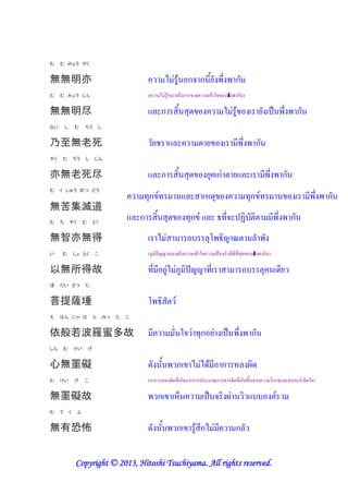 む    む みょう やく


無無明亦                                                                / " 0 ก) ก &' $                                 ก
む    む みょう じん                                          (        / " 0! '.$ ก           -           0 7)        "   ก )

無無明尽                                                             ก                *-                        / "0                     ' # $                    ก
ない       し       む    ろう          し


乃至無老死                                                      ',                                 '                     & $          ก
やく   む           ろう   し       じん


亦無老死尽                                                            ก                *-          '* ก" '                                     & $         ก
                                                   (*ก (                                      ! *                         (*ก (                                   & $   ก
む    く しゅう めつ どう


無苦集滅道
む    ち       やく       む       とく
                                                   ก                  *-         (*ก                       (&) <                                & $       ก
無智亦無得                                                           / "               .            *                                 8
い    む           しょ とく        こ                        (@             ! '.$            0 7)               # ) (&-&(& *-     "       ก )

以無所得故                                                  (& & '"/ "@                            (&                        .             *             -&'
ぼ    だい さつ            た


菩提薩埵
え    はん にゃ は                  ら       みっ   た   こ


依般若波羅蜜多故                                                    &                   7) " (*ก '"                   # $           ก
しん       む       けい       げ


心無罣礙                                                   -                   ก / "/-0 & ก ! 6-
む    けい          げ    こ                                ( ก ! 6-(& ก-) กก                             ก ( ) (& ก- $ ) ก                          ก             8 ) 7))

無罣礙故                                                            ก          !+                  # ) 6"
む    う       く    ふ


無有恐怖                                                   -                   ก           0 $ก/ " &                    ก

                             2013
                 Copyright © 2013, Hitoshi Tsuchiyama. All rights reserved.
 